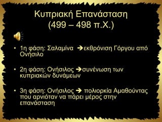 Κυπριακή Επανάσταση
(499 – 498 π.Χ.)
• 1η φάση: Σαλαμίνα εκθρόνιση Γόργου από
Ονήσιλο
• 2η φάση: Ονήσιλος συνένωση των
κυπριακών δυνάμεων
• 3η φάση: Ονήσιλος  πολιορκία Αμαθούντας
που αρνιόταν να πάρει μέρος στην
επανάσταση
 
