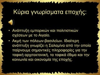 Κύρια γνωρίσματα εποχής:
• Ανάπτυξη εμπορικών και πολιτιστικών
σχέσεων με το Αιγαίο.
• Ακμή των πόλεων-βασιλείων. Ιδιαίτερη
ανάπτυξη γνωρίζει η Σαλαμίνα από την οποία
παίρνουμε σημαντικές πληροφορίες για την
ταφική αρχιτεκτονική, τα ταφικά έθιμα και την
κοινωνία και οικονομία της εποχής.
 