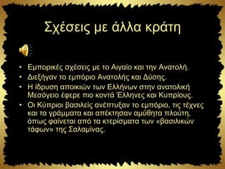 Σχέσεις με άλλα κράτη
• Εμπορικές σχέσεις με το Αιγαίο και την Ανατολή.
• Διεξήγαν το εμπόριο Ανατολής και Δύσης.
• Η ίδρυση αποικιών των Ελλήνων στην ανατολική
Μεσόγειο έφερε πιο κοντά Έλληνες και Κυπρίους.
• Οι Κύπριοι βασιλείς ανέπτυξαν το εμπόριο, τις τέχνες
και τα γράμματα και απέκτησαν αμύθητα πλούτη,
όπως φαίνεται από τα κτερίσματα των «βασιλικών
τάφων» της Σαλαμίνας.
 