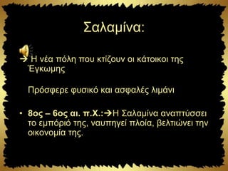 Σαλαμίνα:
 Η νέα πόλη που κτίζουν οι κάτοικοι της
Έγκωμης
Πρόσφερε φυσικό και ασφαλές λιμάνι
• 8ος – 6ος αι. π.Χ.:Η Σαλαμίνα αναπτύσσει
το εμπόριό της, ναυπηγεί πλοία, βελτιώνει την
οικονομία της.
 