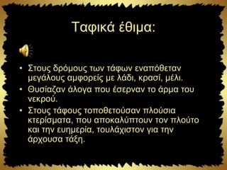 Ταφικά έθιμα:
• Στους δρόμους των τάφων εναπόθεταν
μεγάλους αμφορείς με λάδι, κρασί, μέλι.
• Θυσίαζαν άλογα που έσερναν το άρμα του
νεκρού.
• Στους τάφους τοποθετούσαν πλούσια
κτερίσματα, που αποκαλύπτουν τον πλούτο
και την ευημερία, τουλάχιστον για την
άρχουσα τάξη.
 
