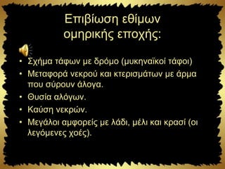 Επιβίωση εθίμων
ομηρικής εποχής:
• Σχήμα τάφων με δρόμο (μυκηναϊκοί τάφοι)
• Μεταφορά νεκρού και κτερισμάτων με άρμα
που σύρουν άλογα.
• Θυσία αλόγων.
• Καύση νεκρών.
• Μεγάλοι αμφορείς με λάδι, μέλι και κρασί (οι
λεγόμενες χοές).
 