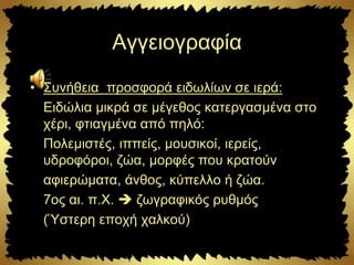 Αγγειογραφία
• Συνήθεια προσφορά ειδωλίων σε ιερά:
Ειδώλια μικρά σε μέγεθος κατεργασμένα στο
χέρι, φτιαγμένα από πηλό:
Πολεμιστές, ιππείς, μουσικοί, ιερείς,
υδροφόροι, ζώα, μορφές που κρατούν
αφιερώματα, άνθος, κύπελλο ή ζώα.
7ος αι. π.Χ.  ζωγραφικός ρυθμός
(Ύστερη εποχή χαλκού)
 