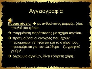Αγγειογραφία
Παραστάσεις:  με ανθρώπινες μορφές, ζώα,
πουλιά και ψάρια.
 εναρμόνιση παράστασης με σχήμα αγγείου.
 προτιμούνται οι οινοχόες που έχουν
περιορισμένη επιφάνεια και το σχήμα τους
προσφέρεται για τον ελεύθερο ζωγραφικό
ρυθμό.
 Διχρωμία αγγείων, δίνει εξαίρετη χάρη.
 