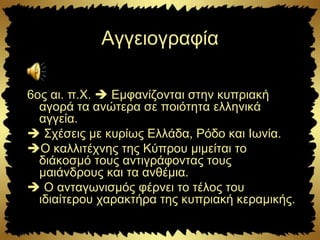 Αγγειογραφία
6ος αι. π.Χ.  Εμφανίζονται στην κυπριακή
αγορά τα ανώτερα σε ποιότητα ελληνικά
αγγεία.
 Σχέσεις με κυρίως Ελλάδα, Ρόδο και Ιωνία.
Ο καλλιτέχνης της Κύπρου μιμείται το
διάκοσμό τους αντιγράφοντας τους
μαιάνδρους και τα ανθέμια.
 Ο ανταγωνισμός φέρνει το τέλος του
ιδιαίτερου χαρακτήρα της κυπριακή κεραμικής.
 