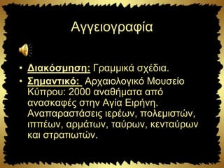 Αγγειογραφία
• Διακόσμηση: Γραμμικά σχέδια.
• Σημαντικό: Αρχαιολογικό Μουσείο
Κύπρου: 2000 αναθήματα από
ανασκαφές στην Αγία Ειρήνη.
Αναπαραστάσεις ιερέων, πολεμιστών,
ιππέων, αρμάτων, ταύρων, κενταύρων
και στρατιωτών.
 