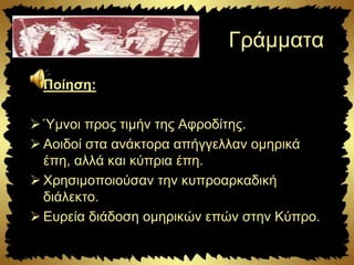 Γράμματα
Ποίηση:
 Ύμνοι προς τιμήν της Αφροδίτης.
 Αοιδοί στα ανάκτορα απήγγελλαν ομηρικά
έπη, αλλά και κύπρια έπη.
 Χρησιμοποιούσαν την κυπροαρκαδική
διάλεκτο.
 Ευρεία διάδοση ομηρικών επών στην Κύπρο.
 