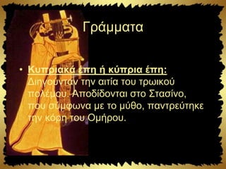 Γράμματα
• Κυπριακά έπη ή κύπρια έπη:
Διηγούνταν την αιτία του τρωικού
πολέμου. Αποδίδονται στο Στασίνο,
που σύμφωνα με το μύθο, παντρεύτηκε
την κόρη του Ομήρου.
 