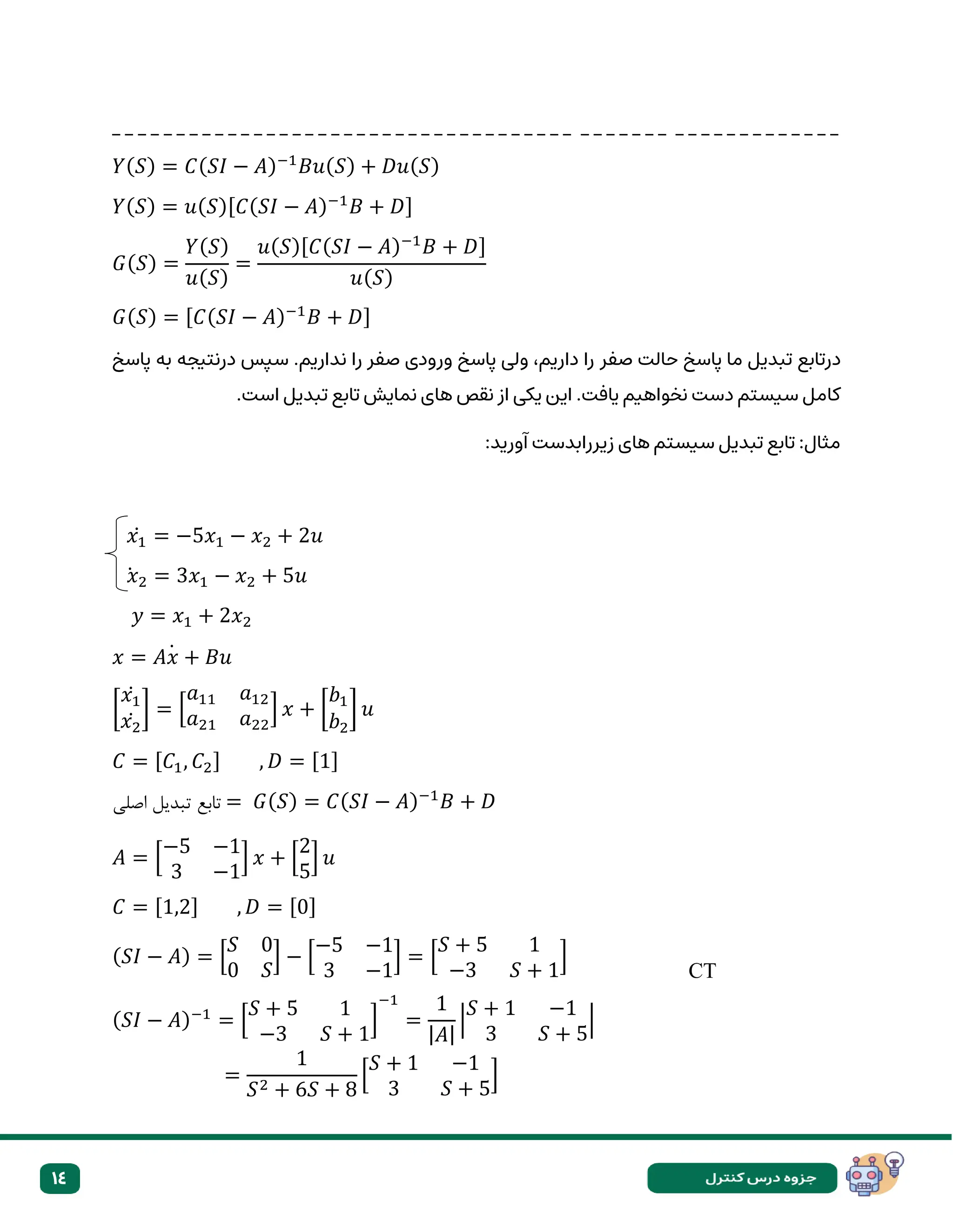 14
_ _ _ _ _ _ _ _ _ _ _ _ _ _ _ _ _ _ _ _ _ _ _ _ _ _ _ _ _ _ _ _ _ _ _ _ _ _ _ _ _ _ _ _ _ _ _ _ _ _ _ _ _ _ _ _
𝑌(𝑆) = 𝐶(𝑆𝐼 − 𝐴)−1
𝐵𝑢(𝑆) + 𝐷𝑢(𝑆)
𝑌(𝑆) = 𝑢(𝑆)[𝐶(𝑆𝐼 − 𝐴)−1
𝐵 + 𝐷]
𝐺(𝑆) =
𝑌(𝑆)
𝑢(𝑆)
=
𝑢(𝑆)[𝐶(𝑆𝐼 − 𝐴)−1
𝐵 + 𝐷]
𝑢(𝑆)
𝐺(𝑆) = [𝐶(𝑆𝐼 − 𝐴)−1
𝐵 + 𝐷]
‫حال‬ ‫پاسخ‬ ‫ما‬ ‫تبدیل‬ ‫درتابع‬
‫صفر‬ ‫ت‬
‫پاسخ‬ ‫به‬ ‫درنتیجه‬ ‫سپس‬ .‫نداریم‬ ‫را‬ ‫صفر‬ ‫ورودی‬ ‫پاسخ‬ ‫ولی‬ ،‫داریم‬ ‫را‬
.‫است‬ ‫تبدیل‬ ‫تابع‬ ‫نمایش‬ ‫های‬ ‫نقص‬ ‫از‬ ‫یکی‬ ‫این‬ .‫یافت‬ ‫نخواهیم‬ ‫دست‬ ‫سیستم‬ ‫کامل‬
:‫آورید‬ ‫زیررابدست‬ ‫های‬ ‫سیستم‬ ‫تبدیل‬ ‫تابع‬ :‫مثال‬
𝑥1
̇ = −5𝑥1 − 𝑥2 + 2𝑢
𝑥2
̇ = 3𝑥1 − 𝑥2 + 5𝑢
𝑦 = 𝑥1 + 2𝑥2
𝑥 = 𝐴𝑥 + 𝐵𝑢
̇
[
𝑥1
̇
𝑥2
̇
] = [
𝑎11 𝑎12
𝑎21 𝑎22
] 𝑥 + [
𝑏1
𝑏2
] 𝑢
𝐶 = [𝐶1, 𝐶2] , 𝐷 = [1]
‫اصلی‬ ‫تبدیل‬ ‫تابع‬ = 𝐺(𝑆) = 𝐶(𝑆𝐼 − 𝐴)−1
𝐵 + 𝐷
𝐴 = [
−5 −1
3 −1
] 𝑥 + [
2
5
] 𝑢
𝐶 = [1,2] , 𝐷 = [0]
(𝑆𝐼 − 𝐴) = [
𝑆 0
0 𝑆
] − [
−5 −1
3 −1
] = [
𝑆 + 5 1
−3 𝑆 + 1
]
(𝑆𝐼 − 𝐴)−1
= [
𝑆 + 5 1
−3 𝑆 + 1
]
−1
=
1
|𝐴|
|
𝑆 + 1 −1
3 𝑆 + 5
|
=
1
𝑆2 + 6𝑆 + 8
[
𝑆 + 1 −1
3 𝑆 + 5
]
CT
 
