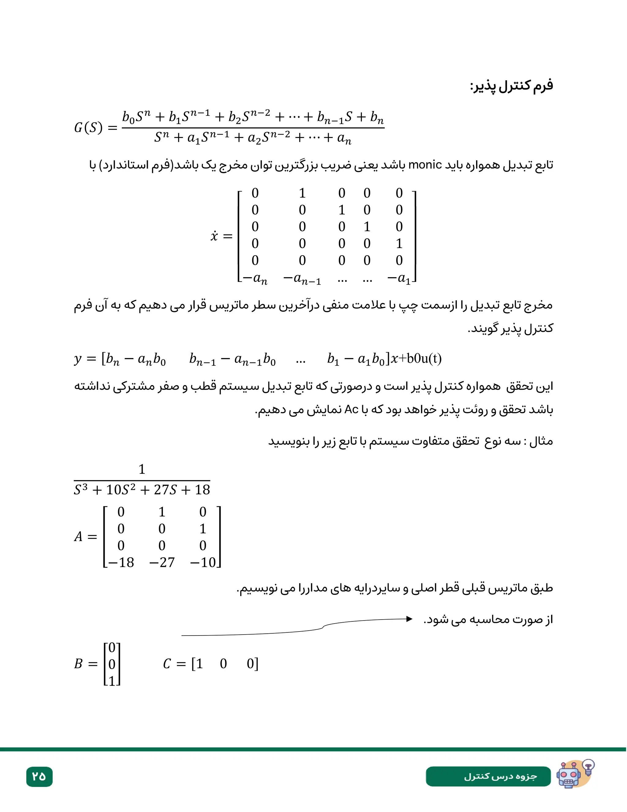 25
:‫پذیر‬ ‫کنترل‬ ‫فرم‬
𝐺(𝑆) =
𝑏0𝑆𝑛
+ 𝑏1𝑆𝑛−1
+ 𝑏2𝑆𝑛−2
+ ⋯ + 𝑏𝑛−1𝑆 + 𝑏𝑛
𝑆𝑛 + 𝑎1𝑆𝑛−1 + 𝑎2𝑆𝑛−2 + ⋯ + 𝑎𝑛
‫باید‬ ‫همواره‬ ‫تبدیل‬ ‫تابع‬
monic
‫با‬ )‫استاندارد‬ ‫باشد(فرم‬ ‫یک‬ ‫مخرج‬ ‫توان‬ ‫بزرگترین‬ ‫ضریب‬ ‫یعنی‬ ‫باشد‬
𝑥̇ =
[
0 1 0 0 0
0 0 1 0 0
0 0 0 1 0
0 0 0 0 1
0 0 0 0 0
−𝑎𝑛 −𝑎𝑛−1 … … −𝑎1]
‫فرم‬ ‫آن‬ ‫به‬ ‫که‬ ‫دهیم‬ ‫می‬ ‫قرار‬ ‫ماتریس‬ ‫سطر‬ ‫درآخرین‬ ‫منفی‬ ‫عالمت‬ ‫با‬ ‫چپ‬ ‫ازسمت‬ ‫را‬ ‫تبدیل‬ ‫تابع‬ ‫مخرج‬
.‫گویند‬ ‫پذیر‬ ‫کنترل‬
𝑦 = [𝑏𝑛 − 𝑎𝑛𝑏0 𝑏𝑛−1 − 𝑎𝑛−1𝑏0 … 𝑏1 − 𝑎1𝑏0]𝑥+b0u(t)
‫این‬
‫تحقق‬
‫تا‬ ‫که‬ ‫درصورتی‬ ‫و‬ ‫است‬ ‫پذیر‬ ‫کنترل‬ ‫همواره‬
‫نداشته‬ ‫مشترکی‬ ‫صفر‬ ‫و‬ ‫قطب‬ ‫سیستم‬ ‫تبدیل‬ ‫بع‬
‫باشد‬
‫پذیر‬ ‫روئت‬ ‫و‬ ‫تحقق‬
‫با‬ ‫که‬ ‫بود‬ ‫خواهد‬
Ac
.‫دهیم‬ ‫می‬ ‫نمایش‬
‫نوع‬ ‫سه‬ : ‫مثال‬
‫تحقق‬
‫بنویسید‬ ‫را‬ ‫زیر‬ ‫تابع‬ ‫با‬ ‫سیستم‬ ‫متفاوت‬
1
𝑆3 + 10𝑆2 + 27𝑆 + 18
𝐴 = [
0 1 0
0 0 1
0 0 0
−18 −27 −10
]
‫های‬ ‫سایردرایه‬ ‫و‬ ‫اصلی‬ ‫قطر‬ ‫قبلی‬ ‫ماتریس‬ ‫طبق‬
.‫نویسیم‬ ‫می‬ ‫مداررا‬
.‫شود‬ ‫می‬ ‫محاسبه‬ ‫صورت‬ ‫از‬
𝐵 = [
0
0
1
] 𝐶 = [1 0 0]
 