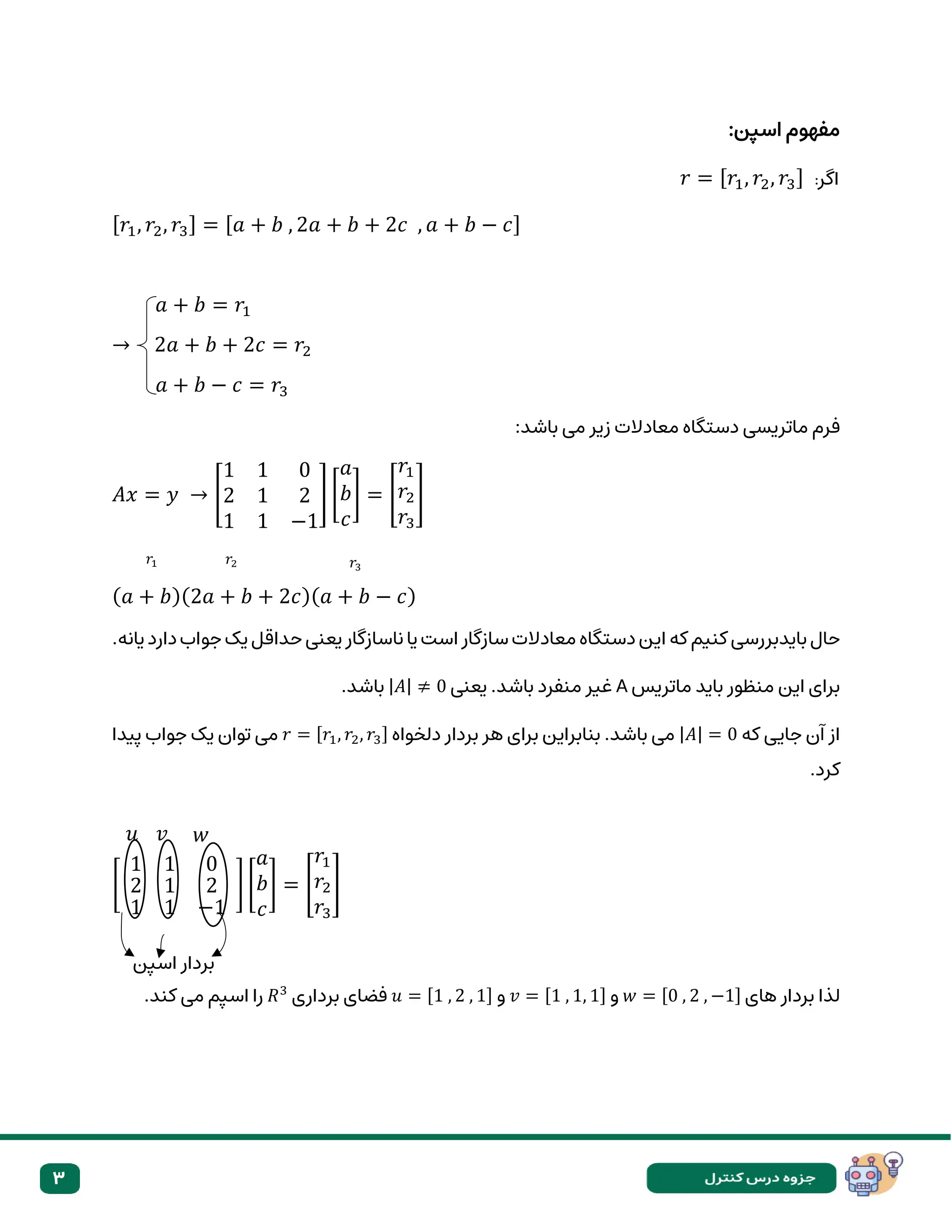 3
:‫اسپن‬ ‫مفهوم‬
‫اگر‬
:
𝑟 = [𝑟1, 𝑟2, 𝑟3]
[𝑟1, 𝑟2, 𝑟3] = [𝑎 + 𝑏 , 2𝑎 + 𝑏 + 2𝑐 , 𝑎 + 𝑏 − 𝑐]
𝑎 + 𝑏 = 𝑟1
→ 2𝑎 + 𝑏 + 2𝑐 = 𝑟2
𝑎 + 𝑏 − 𝑐 = 𝑟3
‫ماتریسی‬ ‫فرم‬
‫می‬ ‫زیر‬ ‫معادالت‬ ‫دستگاه‬
:‫باشد‬
𝐴𝑥 = 𝑦 → [
1 1 0
2 1 2
1 1 −1
] [
𝑎
𝑏
𝑐
] = [
𝑟1
𝑟2
𝑟3
]
(𝑎 + 𝑏)(2𝑎 + 𝑏 + 2𝑐)(𝑎 + 𝑏 − 𝑐)
‫بایدبررس‬ ‫حال‬
‫ای‬ ‫که‬ ‫کنیم‬ ‫ی‬
.‫یانه‬ ‫دارد‬ ‫جواب‬ ‫یک‬ ‫حداقل‬ ‫یعنی‬ ‫ناسازگار‬ ‫یا‬ ‫است‬ ‫سازگار‬ ‫معادالت‬ ‫دستگاه‬ ‫ن‬
‫ماتریس‬ ‫باید‬ ‫منظور‬ ‫این‬ ‫برای‬
A
‫یعنی‬ .‫باشد‬ ‫منفرد‬ ‫غیر‬
|𝐴| ≠ 0
.‫باشد‬
‫که‬ ‫جایی‬ ‫آن‬ ‫از‬
|𝐴| = 0
‫دلخواه‬ ‫بردار‬ ‫هر‬ ‫برای‬ ‫بنابراین‬ .‫باشد‬ ‫می‬
𝑟 = [𝑟1, 𝑟2, 𝑟3]
‫پیدا‬ ‫جواب‬ ‫یک‬ ‫توان‬ ‫می‬
.‫کرد‬
[
1 1 0
2 1 2
1 1 −1
] [
𝑎
𝑏
𝑐
] = [
𝑟1
𝑟2
𝑟3
]
‫های‬ ‫بردار‬ ‫لذا‬
𝑤 = [0 , 2 , −1]
‫و‬
𝑣 = [1 , 1, 1]
‫و‬
𝑢 = [1 , 2 , 1]
‫برداری‬ ‫فضای‬
𝑅3
.‫کند‬ ‫می‬ ‫اسپم‬ ‫را‬
𝑟2 𝑟3
𝑟1
𝑢 𝑤
𝑣
‫اسپن‬ ‫بردار‬
 