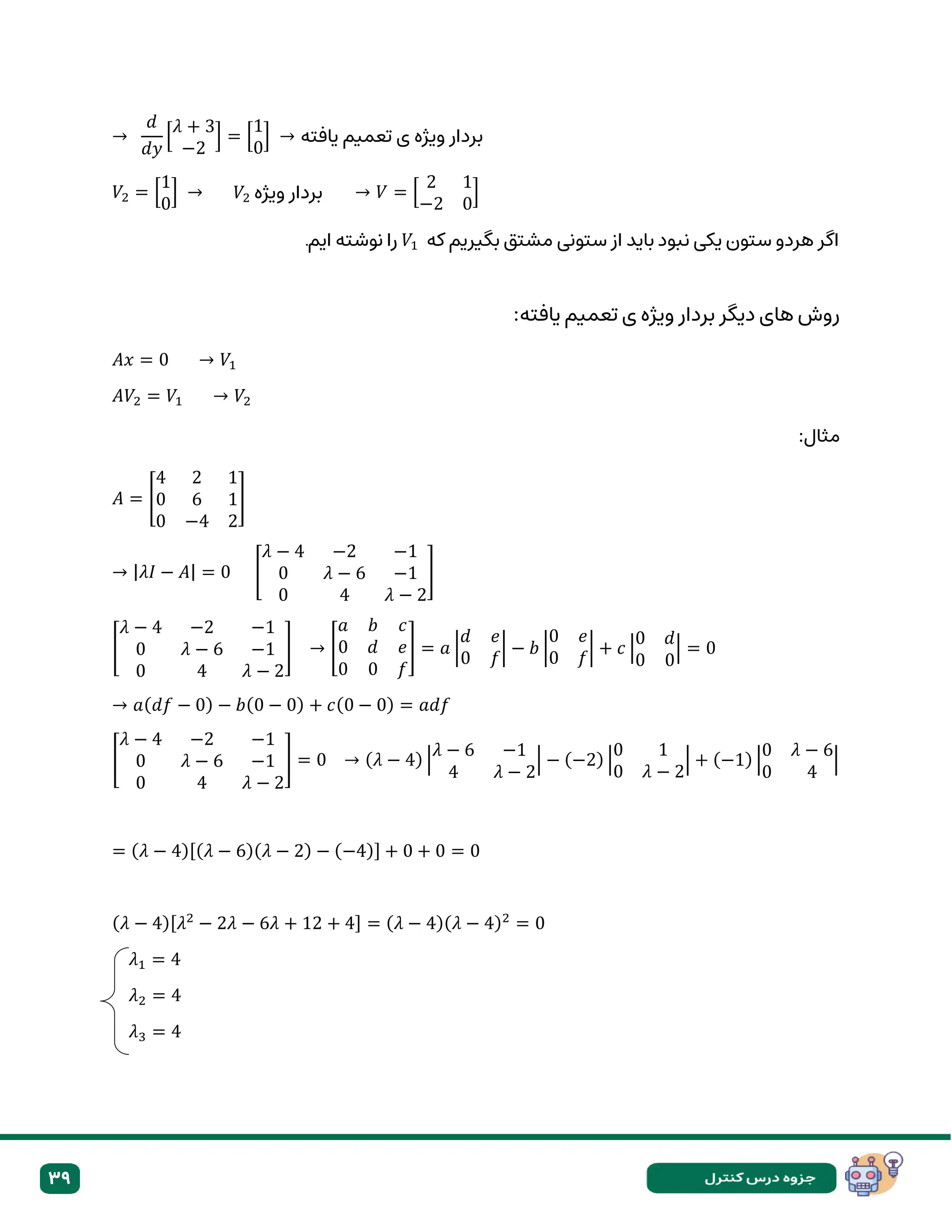 39
→
𝑑
𝑑𝑦
[
𝜆 + 3
−2
] = [
1
0
] → ‫یافته‬ ‫تعمیم‬ ‫ی‬ ‫ویژه‬ ‫بردار‬
𝑉2 = [
1
0
] → → 𝑉 = [
2 1
−2 0
]
‫هردو‬ ‫اگر‬
‫باید‬ ‫نبود‬ ‫یکی‬ ‫ستون‬
‫که‬ ‫بگیریم‬ ‫مشتق‬ ‫ستونی‬ ‫از‬
𝑉1
‫ایم‬ ‫نوشته‬ ‫را‬
.
:‫یافته‬ ‫تعمیم‬ ‫ی‬ ‫ویژه‬ ‫بردار‬ ‫دیگر‬ ‫های‬ ‫روش‬
𝐴𝑥 = 0 → 𝑉1
𝐴𝑉2 = 𝑉1 → 𝑉2
:‫مثال‬
𝐴 = [
4 2 1
0 6 1
0 −4 2
]
→ |𝜆𝐼 − 𝐴| = 0 [
𝜆 − 4 −2 −1
0 𝜆 − 6 −1
0 4 𝜆 − 2
]
[
𝜆 − 4 −2 −1
0 𝜆 − 6 −1
0 4 𝜆 − 2
] → [
𝑎 𝑏 𝑐
0 𝑑 𝑒
0 0 𝑓
] = 𝑎 |
𝑑 𝑒
0 𝑓
| − 𝑏 |
0 𝑒
0 𝑓
| + 𝑐 |
0 𝑑
0 0
| = 0
→ 𝑎(𝑑𝑓 − 0) − 𝑏(0 − 0) + 𝑐(0 − 0) = 𝑎𝑑𝑓
[
𝜆 − 4 −2 −1
0 𝜆 − 6 −1
0 4 𝜆 − 2
] = 0 → (𝜆 − 4) |
𝜆 − 6 −1
4 𝜆 − 2
| − (−2) |
0 1
0 𝜆 − 2
| + (−1) |
0 𝜆 − 6
0 4
|
= (𝜆 − 4)[(𝜆 − 6)(𝜆 − 2) − (−4)] + 0 + 0 = 0
(𝜆 − 4)[𝜆2
− 2𝜆 − 6𝜆 + 12 + 4] = (𝜆 − 4)(𝜆 − 4)2
= 0
𝜆1 = 4
𝜆2 = 4
𝜆3 = 4
‫ویژه‬ ‫بردار‬
𝑉2
 