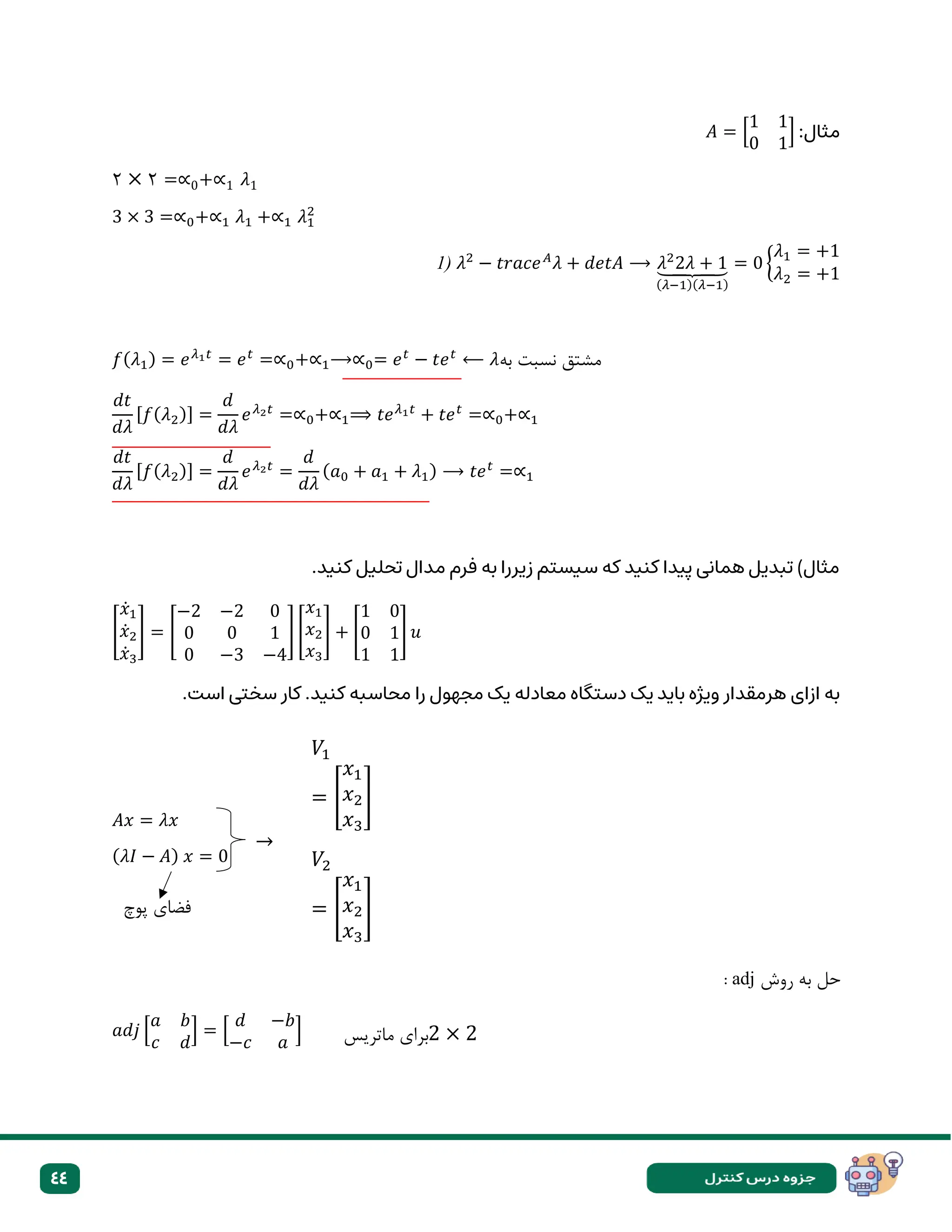 44
:‫مثال‬
𝐴 = [
1 1
0 1
]
۲ × ۲ =∝0+∝1 𝜆1
3 × 3 =∝0+∝1 𝜆1 +∝1 𝜆1
2
1) 𝜆2
− 𝑡𝑟𝑎𝑐𝑒𝐴
𝜆 + 𝑑𝑒𝑡𝐴 ⟶ 𝜆2
2𝜆 + 1
⏟
(𝜆−1)(𝜆−1)
= 0 {
𝜆1 = +1
𝜆2 = +1
𝑓(𝜆1) = 𝑒𝜆1𝑡
= 𝑒𝑡
=∝0+∝1⟶∝0= 𝑒𝑡
− 𝑡𝑒𝑡
⟵ 𝜆‫به‬ ‫نسبت‬ ‫مشتق‬
𝑑𝑡
𝑑𝜆
[𝑓(𝜆2)] =
𝑑
𝑑𝜆
𝑒𝜆2𝑡
=∝0+∝1⟹ 𝑡𝑒𝜆1𝑡
+ 𝑡𝑒𝑡
=∝0+∝1
𝑑𝑡
𝑑𝜆
[𝑓(𝜆2)] =
𝑑
𝑑𝜆
𝑒𝜆2𝑡
=
𝑑
𝑑𝜆
(𝑎0 + 𝑎1 + 𝜆1) ⟶ 𝑡𝑒𝑡
=∝1
.‫کنید‬ ‫تحلیل‬ ‫مدال‬ ‫فرم‬ ‫به‬ ‫زیررا‬ ‫سیستم‬ ‫که‬ ‫کنید‬ ‫پیدا‬ ‫همانی‬ ‫تبدیل‬ )‫مثال‬
[
𝑥̇1
𝑥̇2
𝑥̇3
] = [
−2 −2 0
0 0 1
0 −3 −4
] [
𝑥1
𝑥2
𝑥3
] + [
1 0
0 1
1 1
] 𝑢
‫ازای‬ ‫به‬
.‫است‬ ‫سختی‬ ‫کار‬ .‫کنید‬ ‫محاسبه‬ ‫را‬ ‫مجهول‬ ‫یک‬ ‫معادله‬ ‫دستگاه‬ ‫یک‬ ‫باید‬ ‫ویژه‬ ‫هرمقدار‬
𝐴𝑥 = 𝜆𝑥
(𝜆𝐼 − 𝐴) 𝑥 = 0
‫روش‬ ‫به‬ ‫حل‬
adj
:
𝑎𝑑𝑗 [
𝑎 𝑏
𝑐 𝑑
] = [
𝑑 −𝑏
−𝑐 𝑎
]
𝑉1
= [
𝑥1
𝑥2
𝑥3
]
𝑉2
= [
𝑥1
𝑥2
𝑥3
]
𝑉3
= [
𝑥1
𝑥2
𝑥3
]
‫پوچ‬ ‫فضای‬
→
‫ماتریس‬ ‫برای‬2 × 2
 