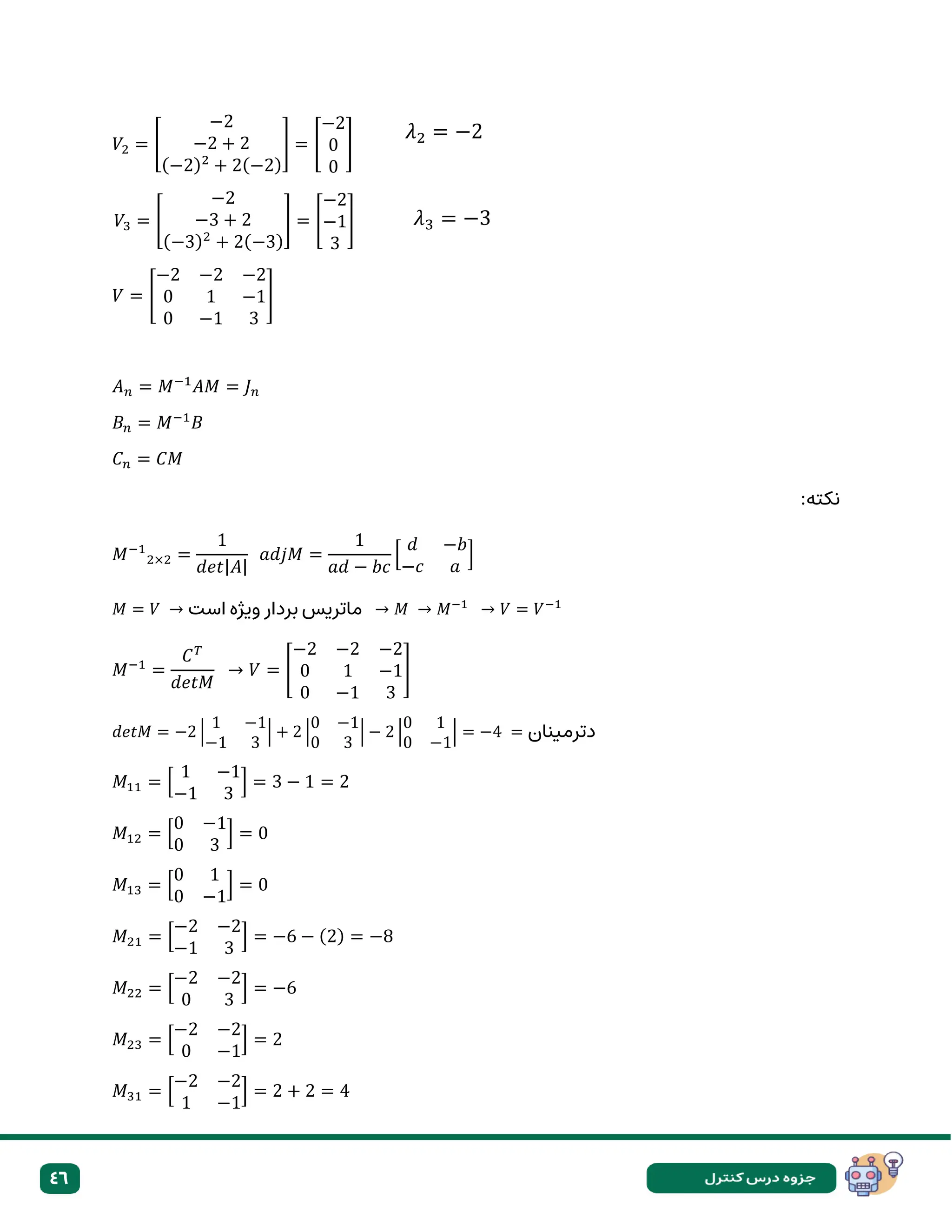 46
𝑉2 = [
−2
−2 + 2
(−2)2
+ 2(−2)
] = [
−2
0
0
]
𝑉3 = [
−2
−3 + 2
(−3)2
+ 2(−3)
] = [
−2
−1
3
]
𝑉 = [
−2 −2 −2
0 1 −1
0 −1 3
]
𝐴𝑛 = 𝑀−1
𝐴𝑀 = 𝐽𝑛
𝐵𝑛 = 𝑀−1
𝐵
𝐶𝑛 = 𝐶𝑀
:‫نکته‬
𝑀−1
2×2 =
1
𝑑𝑒𝑡|𝐴|
𝑎𝑑𝑗𝑀 =
1
𝑎𝑑 − 𝑏𝑐
[
𝑑 −𝑏
−𝑐 𝑎
]
𝑀 = 𝑉 → ‫است‬ ‫ویژه‬ ‫بردار‬ ‫ماتریس‬ → 𝑀 → 𝑀−1
→ 𝑉 = 𝑉−1
𝑀−1
=
𝐶𝑇
𝑑𝑒𝑡𝑀
→ 𝑉 = [
−2 −2 −2
0 1 −1
0 −1 3
]
𝑑𝑒𝑡𝑀 = −2 |
1 −1
−1 3
| + 2 |
0 −1
0 3
| − 2 |
0 1
0 −1
| = −4 = ‫دترمینان‬
𝑀11 = [
1 −1
−1 3
] = 3 − 1 = 2
𝑀12 = [
0 −1
0 3
] = 0
𝑀13 = [
0 1
0 −1
] = 0
𝑀21 = [
−2 −2
−1 3
] = −6 − (2) = −8
𝑀22 = [
−2 −2
0 3
] = −6
𝑀23 = [
−2 −2
0 −1
] = 2
𝑀31 = [
−2 −2
1 −1
] = 2 + 2 = 4
𝜆2 = −2
𝜆3 = −3
 