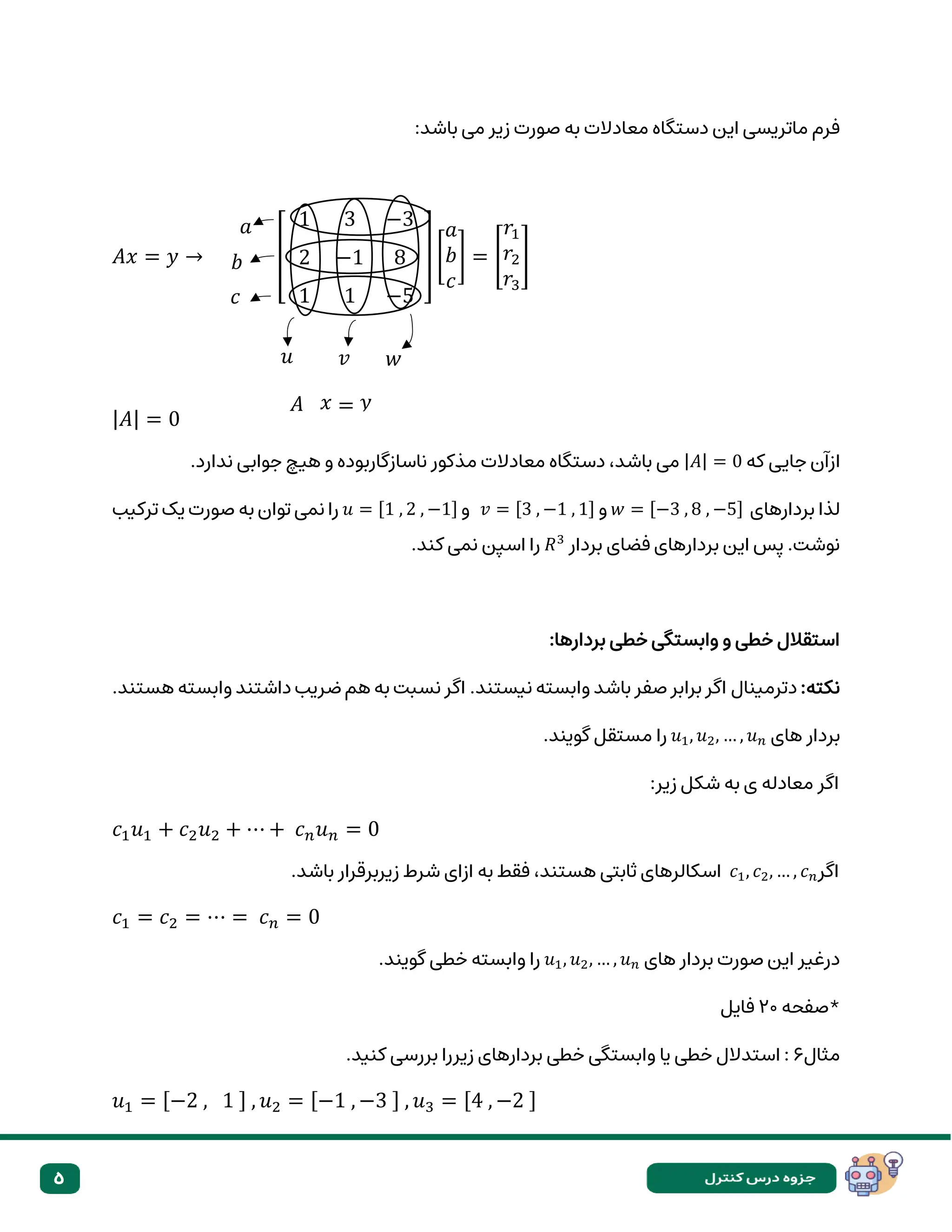 5
‫مع‬ ‫دستگاه‬ ‫این‬ ‫ماتریسی‬ ‫فرم‬
‫باشد‬ ‫می‬ ‫زیر‬ ‫صورت‬ ‫به‬ ‫ادالت‬
:
𝐴𝑥 = 𝑦 → [
1 3 −3
2 −1 8
1 1 −5
] [
𝑎
𝑏
𝑐
] = [
𝑟1
𝑟2
𝑟3
]
|𝐴| = 0
‫که‬ ‫جایی‬ ‫ازآن‬
|𝐴| = 0
.‫ندارد‬ ‫جوابی‬ ‫هیچ‬ ‫و‬ ‫ناسازگاربوده‬ ‫مذکور‬ ‫معادالت‬ ‫دستگاه‬ ،‫باشد‬ ‫می‬
‫بردارهای‬ ‫لذا‬
𝑤 = [−3 , 8 , −5]
‫و‬
𝑣 = [3 , −1 , 1]
‫و‬
𝑢 = [1 , 2 , −1]
‫ترکیب‬ ‫یک‬ ‫صورت‬ ‫به‬ ‫توان‬ ‫نمی‬ ‫را‬
‫بردار‬ ‫فضای‬ ‫بردارهای‬ ‫این‬ ‫پس‬ .‫نوشت‬
𝑅3
.‫کند‬ ‫نمی‬ ‫اسپن‬ ‫را‬
:‫بردارها‬ ‫خطی‬ ‫وابستگی‬ ‫و‬ ‫خطی‬ ‫استقالل‬
:‫نکته‬
.‫هستند‬ ‫وابسته‬ ‫داشتند‬ ‫ضریب‬ ‫هم‬ ‫به‬ ‫نسبت‬ ‫اگر‬ .‫نیستند‬ ‫وابسته‬ ‫باشد‬ ‫صفر‬ ‫برابر‬ ‫اگر‬ ‫دترمینال‬
‫ب‬
‫ر‬
‫های‬ ‫دار‬
𝑢1, 𝑢2, … , 𝑢𝑛
.‫گویند‬ ‫مستقل‬ ‫را‬
‫ا‬
:‫زیر‬ ‫شکل‬ ‫به‬ ‫ی‬ ‫معادله‬ ‫گر‬
𝑐1𝑢1 + 𝑐2𝑢2 + ⋯ + 𝑐𝑛𝑢𝑛 = 0
‫اگر‬
𝑐1, 𝑐2, … , 𝑐𝑛
.‫باشد‬ ‫زیربرقرار‬ ‫شرط‬ ‫ازای‬ ‫به‬ ‫فقط‬ ،‫هستند‬ ‫ثابتی‬ ‫اسکالرهای‬
𝑐1 = 𝑐2 = ⋯ = 𝑐𝑛 = 0
‫ها‬ ‫بردار‬ ‫صورت‬ ‫این‬ ‫درغیر‬
‫ی‬
𝑢1, 𝑢2, … , 𝑢𝑛
.‫گویند‬ ‫خطی‬ ‫وابسته‬ ‫را‬
‫*صفحه‬
20
‫فایل‬
‫مثال‬
6
‫یا‬ ‫خطی‬ ‫استدالل‬ :
.‫کنید‬ ‫بررسی‬ ‫زیررا‬ ‫بردارهای‬ ‫خطی‬ ‫وابستگی‬
𝑢1 = [−2 , 1 ] , 𝑢2 = [−1 , −3 ] , 𝑢3 = [4 , −2 ]
𝑢 𝑤
𝑎
𝑣
𝑐
𝑏
𝑥 𝑦
=
𝐴
 