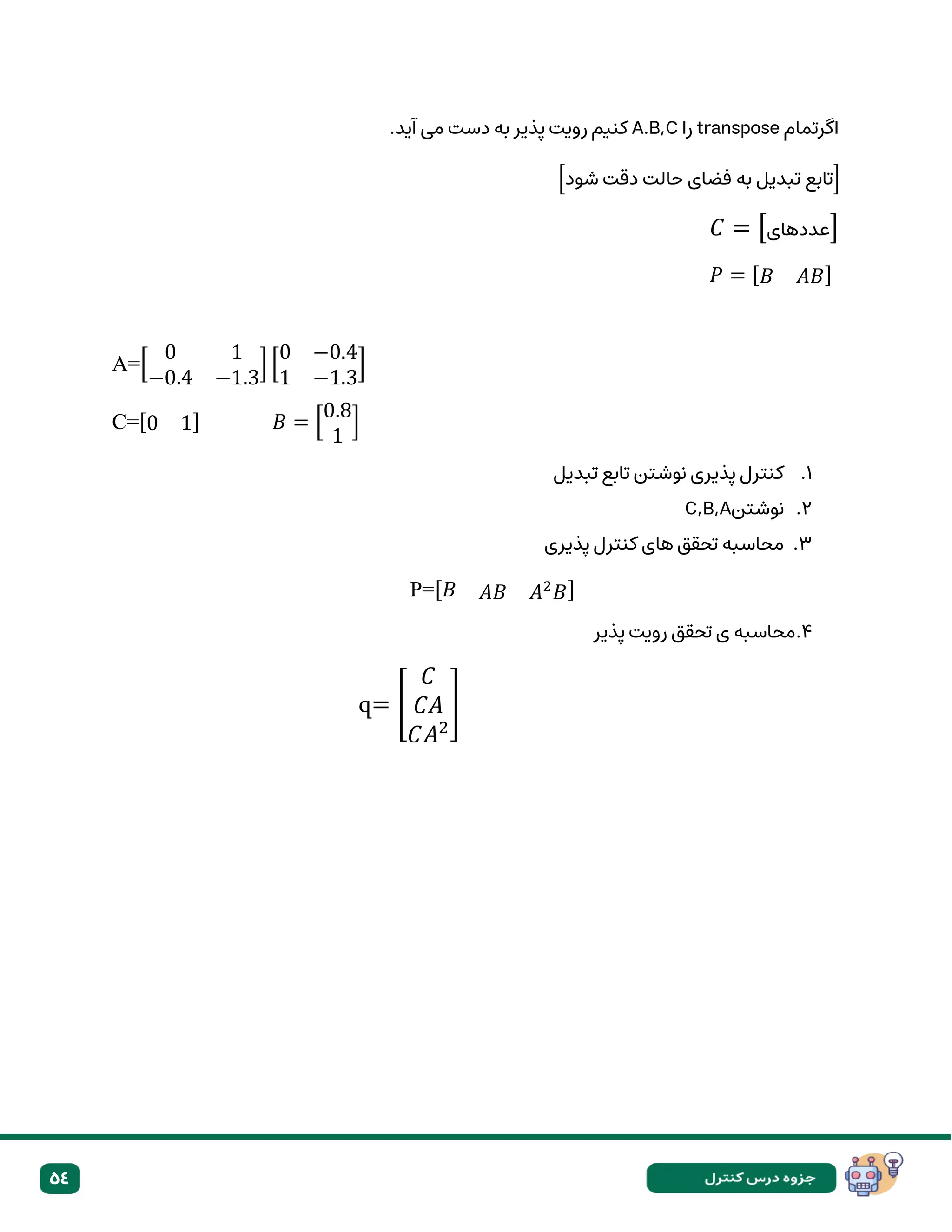 54
‫اگرتمام‬
transpose
‫را‬
A.B,C
‫پذیر‬ ‫رویت‬ ‫کنیم‬
‫به‬
.‫آید‬ ‫می‬ ‫دست‬
[‫شود‬ ‫دقت‬ ‫حالت‬ ‫فضای‬ ‫به‬ ‫تبدیل‬ ‫]تابع‬
𝐶 = [‫عددهای‬]
𝑃 = [𝐵 𝐴𝐵]
A=[
0 1
−0.4 −1.3
] [
0 −0.4
1 −1.3
]
C=[0 1] 𝐵 = [
0.8
1
]
1
.
‫تبدیل‬ ‫تابع‬ ‫نوشتن‬ ‫پذیری‬ ‫کنترل‬
2
.
‫نوشتن‬
C,B,A
۳
.
‫پذیری‬ ‫کنترل‬ ‫های‬ ‫تحقق‬ ‫محاسبه‬
P=[𝐵 𝐴𝐵 𝐴2
𝐵]
4
.
‫پذیر‬ ‫رویت‬ ‫تحقق‬ ‫ی‬ ‫محاسبه‬
զ= [
𝐶
𝐶𝐴
𝐶𝐴2
]
 
