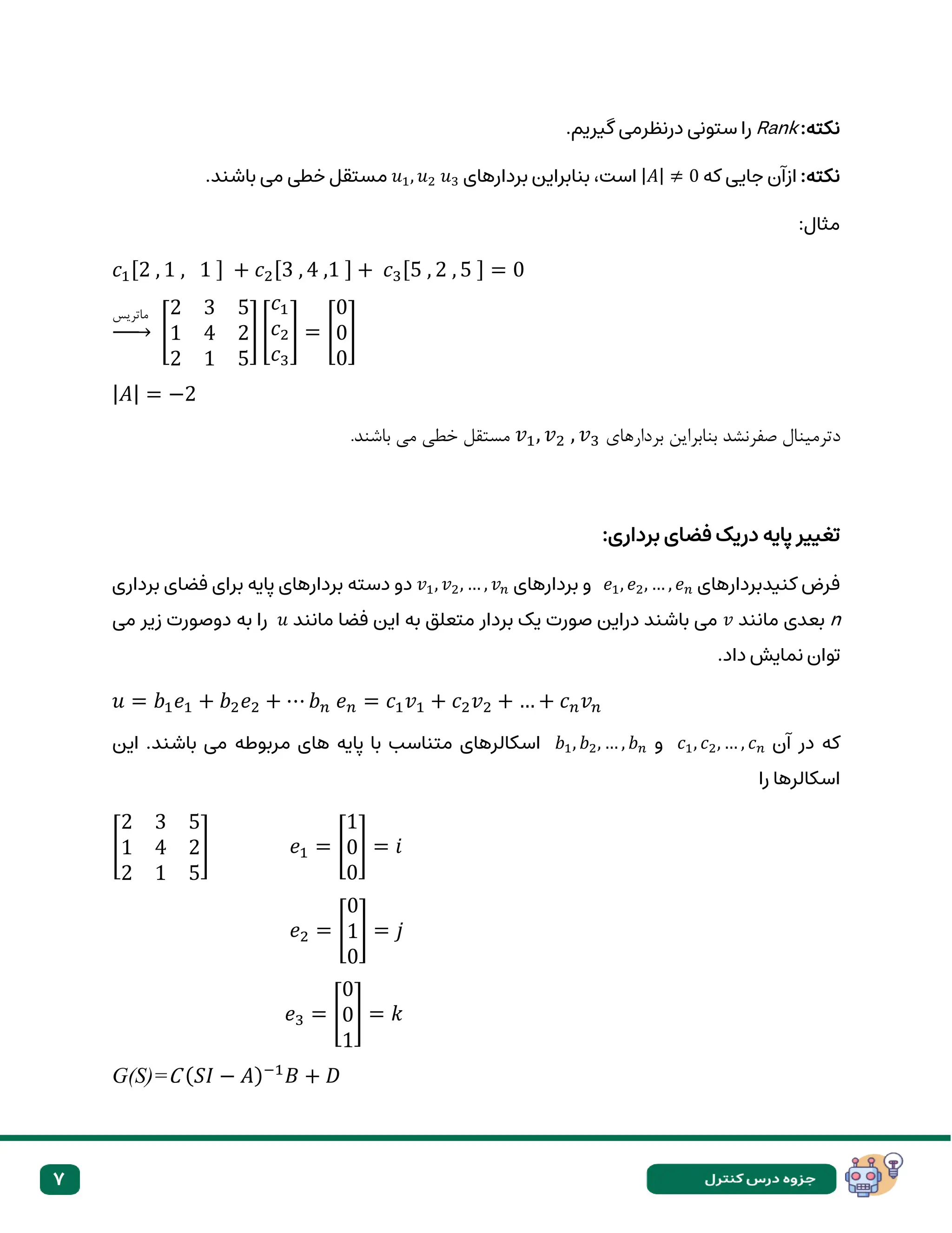 7
:‫نکته‬
Rank
.‫گیریم‬ ‫درنظرمی‬ ‫ستونی‬ ‫را‬
:‫نکته‬
‫که‬ ‫جایی‬ ‫ازآن‬
|𝐴| ≠ 0
‫بردارهای‬ ‫بنابراین‬ ،‫است‬
𝑢1, 𝑢2 𝑢3
.‫باشند‬ ‫می‬ ‫خطی‬ ‫مستقل‬
:‫مثال‬
𝑐1[2 , 1 , 1 ] + 𝑐2[3 , 4 ,1 ] + 𝑐3[5 , 2 , 5 ] = 0
‫ماتریس‬
→ [
2 3 5
1 4 2
2 1 5
] [
𝑐1
𝑐2
𝑐3
] = [
0
0
0
]
|𝐴| = −2
‫بردارهای‬ ‫بنابراین‬ ‫صفرنشد‬ ‫دترمینال‬
𝑣1, 𝑣2 , 𝑣3
.‫باشند‬ ‫می‬ ‫خطی‬ ‫مستقل‬
:‫برداری‬ ‫فضای‬ ‫دریک‬ ‫پایه‬ ‫تغییر‬
‫کنیدبردارهای‬ ‫فرض‬
𝑒1, 𝑒2, … , 𝑒𝑛
‫بردارهای‬ ‫و‬
𝑣1, 𝑣2, … , 𝑣𝑛
‫برداری‬ ‫فضای‬ ‫برای‬ ‫پایه‬ ‫بردارهای‬ ‫دسته‬ ‫دو‬
n
‫مانند‬ ‫بعدی‬
𝑣
‫مانند‬ ‫فضا‬ ‫این‬ ‫به‬ ‫متعلق‬ ‫بردار‬ ‫یک‬ ‫صورت‬ ‫دراین‬ ‫باشند‬ ‫می‬
𝑢
‫می‬ ‫زیر‬ ‫دوصورت‬ ‫به‬ ‫را‬
.‫داد‬ ‫نمایش‬ ‫توان‬
𝑢 = 𝑏1𝑒1 + 𝑏2𝑒2 + ⋯ 𝑏𝑛 𝑒𝑛 = 𝑐1𝑣1 + 𝑐2𝑣2 + … + 𝑐𝑛𝑣𝑛
‫در‬ ‫که‬
‫آن‬
𝑐1, 𝑐2, … , 𝑐𝑛
‫و‬
𝑏1, 𝑏2, … , 𝑏𝑛
‫این‬ .‫باشند‬ ‫می‬ ‫مربوطه‬ ‫های‬ ‫پایه‬ ‫با‬ ‫متناسب‬ ‫اسکالرهای‬
‫اسکالرها‬
‫را‬
[
2 3 5
1 4 2
2 1 5
] 𝑒1 = [
1
0
0
] = 𝑖
𝑒2 = [
0
1
0
] = 𝑗
𝑒3 = [
0
0
1
] = 𝑘
G(S)=C (𝑆𝐼 − 𝐴)−1
𝐵 + 𝐷
 