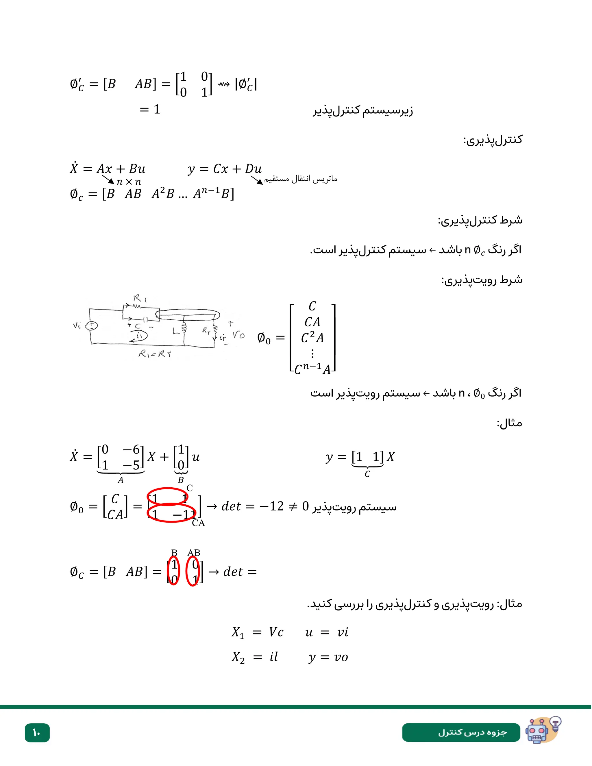 10
∅𝐶
′
= [𝐵 𝐴𝐵] = [
1 0
0 1
] ⇝ |∅𝐶
′ |
= 1 ‫کنترل‬ ‫زیرسیستم‬
‫پذیر‬
‫کنترل‬
:‫پذیری‬
𝑋̇ = 𝐴𝑥 + 𝐵𝑢 𝑦 = 𝐶𝑥 + 𝐷𝑢
∅𝑐 = [𝐵 𝐴𝐵 𝐴2
𝐵 … 𝐴𝑛−1
𝐵]
‫کنترل‬ ‫شرط‬
:‫پذیری‬
‫رنگ‬ ‫اگر‬
∅𝑐
n
‫کنترل‬ ‫سیستم‬ ← ‫باشد‬
.‫است‬ ‫پذیر‬
‫رویت‬ ‫شرط‬
:‫پذیری‬
∅0 =
[
𝐶
𝐶𝐴
𝐶2
𝐴
⋮
𝐶𝑛−1
𝐴]
‫رنگ‬ ‫اگر‬
∅0
،
n
‫رویت‬ ‫سیستم‬ ← ‫باشد‬
‫است‬ ‫پذیر‬
:‫مثال‬
𝑋̇ = [
0 −6
1 −5
]
⏟
𝐴
𝑋 + [
1
0
]
⏟
𝐵
𝑢 𝑦 = [1 1]
⏟
𝐶
𝑋
∅0 = [
𝐶
𝐶𝐴
] = [
1 1
1 −11
] → 𝑑𝑒𝑡 = −12 ≠ 0 ‫رویتپذیر‬ ‫سیستم‬
∅𝐶 = [𝐵 𝐴𝐵] = [
1 0
0 1
] → 𝑑𝑒𝑡 =
‫رویت‬ :‫مثال‬
‫کنترل‬ ‫و‬ ‫پذیری‬
.‫کنید‬ ‫بررسی‬ ‫را‬ ‫پذیری‬
𝑋1 = 𝑉𝑐 𝑢 = 𝑣𝑖
𝑋2 = 𝑖𝑙 𝑦 = 𝑣𝑜
𝑛 × 𝑛 ‫مستقیم‬ ‫انتقال‬ ‫ماتریس‬
C
CA
B AB
 