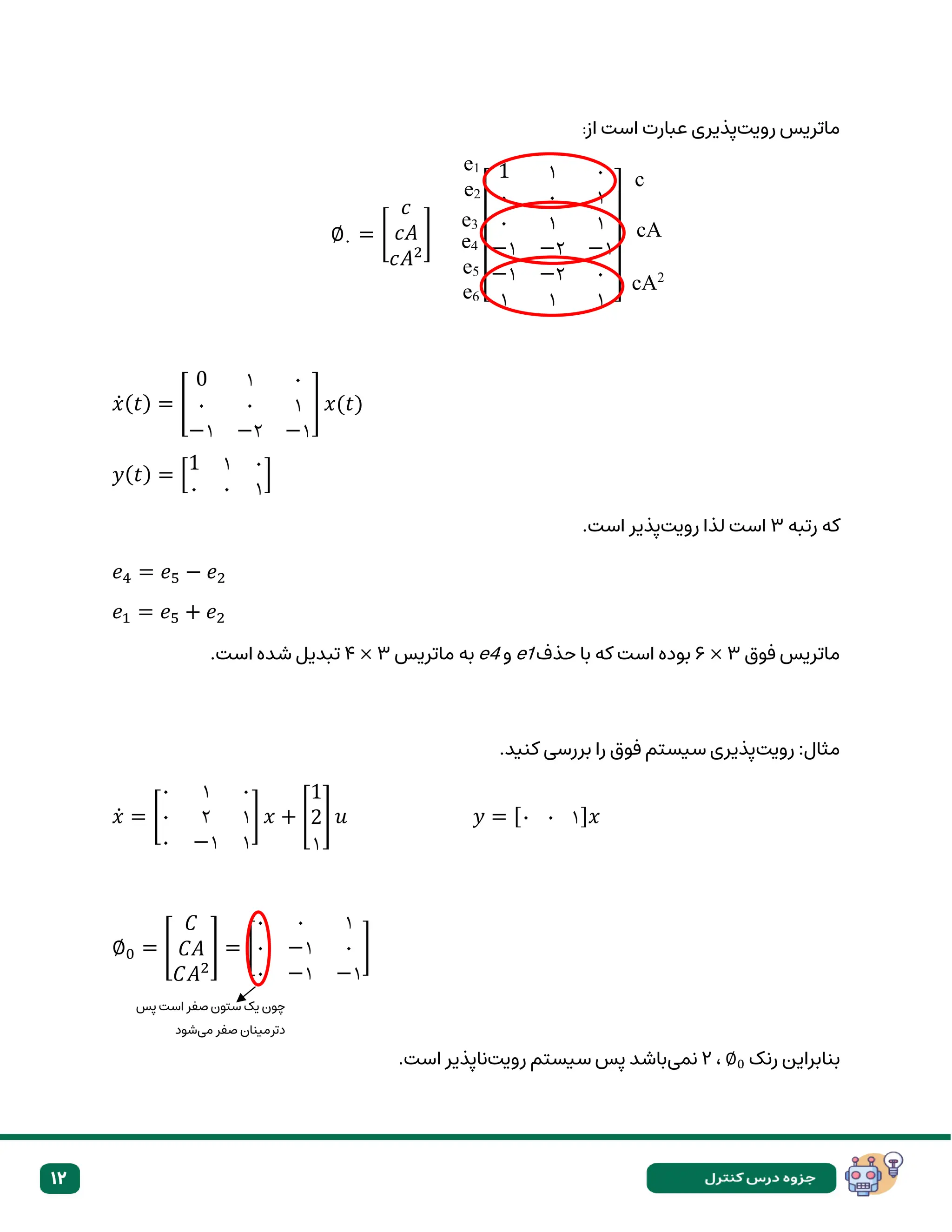 12
‫رویت‬ ‫ماتریس‬
‫از‬ ‫است‬ ‫عبارت‬ ‫پذیری‬
:
∅۰ = [
𝑐
𝑐𝐴
𝑐𝐴2
]
[
1 ۱ ۰
۰ ۰ ۱
۰ ۱ ۱
−۱ −۲ −۱
−۱ −۲ ۰
۱ ۱ ۱ ]
𝑥̇(𝑡) = [
0 ۱ ۰
۰ ۰ ۱
−۱ −۲ −۱
] 𝑥(𝑡)
𝑦(𝑡) = [
1 ۱ ۰
۰ ۰ ۱
]
‫رتبه‬ ‫که‬
۳
‫رویت‬ ‫لذا‬ ‫است‬
.‫است‬ ‫پذیر‬
𝑒4 = 𝑒5 − 𝑒2
𝑒1 = 𝑒5 + 𝑒2
‫فوق‬ ‫ماتریس‬
۶ × ۳
‫حذف‬ ‫با‬ ‫که‬ ‫است‬ ‫بوده‬
e1
‫و‬
e4
‫ماتریس‬ ‫به‬
۴ × ۳
.‫است‬ ‫شده‬ ‫تبدیل‬
‫رویت‬ :‫مثال‬
.‫کنید‬ ‫بررسی‬ ‫را‬ ‫فوق‬ ‫سیستم‬ ‫پذیری‬
𝑥̇ = [
۰ ۱ ۰
۰ ۲ ۱
۰ −۱ ۱
] 𝑥 + [
1
2
۱
] 𝑢 𝑦 = [۰ ۰ ۱]𝑥
∅0 = [
𝐶
𝐶𝐴
𝐶𝐴2
] = [
۰ ۰ ۱
۰ −۱ ۰
۰ −۱ −۱
]
‫رنک‬ ‫بنابراین‬
∅0
،
۲
‫نمی‬
‫رویت‬ ‫سیستم‬ ‫پس‬ ‫باشد‬
.‫است‬ ‫ناپذیر‬
‫پس‬ ‫است‬ ‫صفر‬ ‫ستون‬ ‫یک‬ ‫چون‬
‫می‬ ‫صفر‬ ‫دترمینان‬
‫شود‬
e1
e2
e3
e4
e5
e6
c
cA
cA2
 