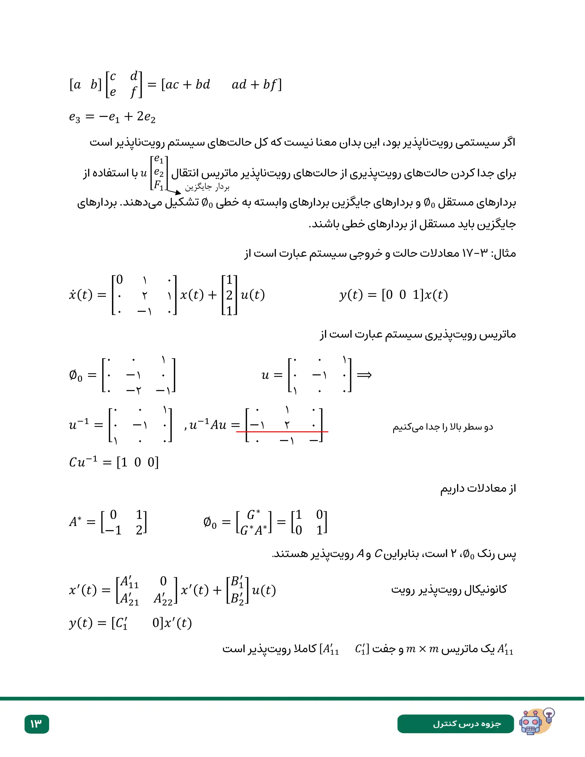 13
[𝑎 𝑏] [
𝑐 𝑑
𝑒 𝑓
] = [𝑎𝑐 + 𝑏𝑑 𝑎𝑑 + 𝑏𝑓]
𝑒3 = −𝑒1 + 2𝑒2
‫رویت‬ ‫سیستمی‬ ‫اگر‬
‫حالت‬ ‫کل‬ ‫که‬ ‫نیست‬ ‫معنا‬ ‫بدان‬ ‫این‬ ،‫بود‬ ‫ناپذیر‬
‫رویت‬ ‫سیستم‬ ‫های‬
‫است‬ ‫ناپذیر‬
‫حالت‬ ‫کردن‬ ‫جدا‬ ‫برای‬
‫رویت‬ ‫های‬
‫حالت‬ ‫از‬ ‫پذیری‬
‫رویت‬ ‫های‬
‫انتقال‬ ‫ماتریس‬ ‫ناپذیر‬
𝑢 [
𝑒1
𝑒2
𝐹1
]
‫از‬ ‫استفاده‬ ‫با‬
‫مستقل‬ ‫بردارهای‬
∅0
‫خطی‬ ‫به‬ ‫وابسته‬ ‫بردارهای‬ ‫جایگزین‬ ‫بردارهای‬ ‫و‬
∅0
‫می‬ ‫تشکیل‬
‫ده‬
‫بردارهای‬ .‫ند‬
.‫باشند‬ ‫خطی‬ ‫بردارهای‬ ‫از‬ ‫مستقل‬ ‫باید‬ ‫جایگزین‬
:‫مثال‬
۳
-
۱۷
‫از‬ ‫است‬ ‫عبارت‬ ‫سیستم‬ ‫خروجی‬ ‫و‬ ‫حالت‬ ‫معادالت‬
𝑥̇(𝑡) = [
0 ۱ ۰
۰ ۲ ۱
۰ −۱ ۰
] 𝑥(𝑡) + [
1
2
1
] 𝑢(𝑡) 𝑦(𝑡) = [0 0 1]𝑥(𝑡)
‫رویت‬ ‫ماتریس‬
‫از‬ ‫است‬ ‫عبارت‬ ‫سیستم‬ ‫پذیری‬
∅0 = [
۰ ۰ ۱
۰ −۱ ۰
۰ −۲ −۱
] 𝑢 = [
۰ ۰ ۱
۰ −۱ ۰
۱ ۰ ۰
] ⟹
𝑢−1
= [
۰ ۰ ۱
۰ −۱ ۰
۱ ۰ ۰
] , 𝑢−1
𝐴𝑢 = [
۰ ۱ ۰
−۱ ۲ ۰
۰ −۱ −
]
𝐶𝑢−1
= [1 0 0]
‫معادال‬ ‫از‬
‫ت‬
‫داریم‬
𝐴∗
= [
0 1
−1 2
] ∅0 = [
𝐺∗
𝐺∗
𝐴∗] = [
1 0
0 1
]
‫رنک‬ ‫پس‬
∅0
،
۲
‫بنابراین‬ ،‫است‬
C
‫و‬
A
‫رویت‬
‫هستند‬ ‫پذیر‬
.
𝑥′(𝑡) = [
𝐴11
′
0
𝐴21
′
𝐴22
′ ] 𝑥′(𝑡) + [
𝐵1
′
𝐵2
′ ] 𝑢(𝑡)
𝑦(𝑡) = [𝐶1
′
0]𝑥′
(𝑡)
𝐴11
′
‫ماتریس‬ ‫یک‬
𝑚 × 𝑚
‫جفت‬ ‫و‬
[𝐴11
′
𝐶1
′]
‫رویت‬ ‫کامال‬
‫است‬ ‫پذیر‬
‫جایگزین‬ ‫بردار‬
‫می‬ ‫جدا‬ ‫را‬ ‫باال‬ ‫سطر‬ ‫دو‬
‫کنیم‬
‫رویت‬ ‫کانونیکال‬
‫پذیر‬
‫رویت‬
 