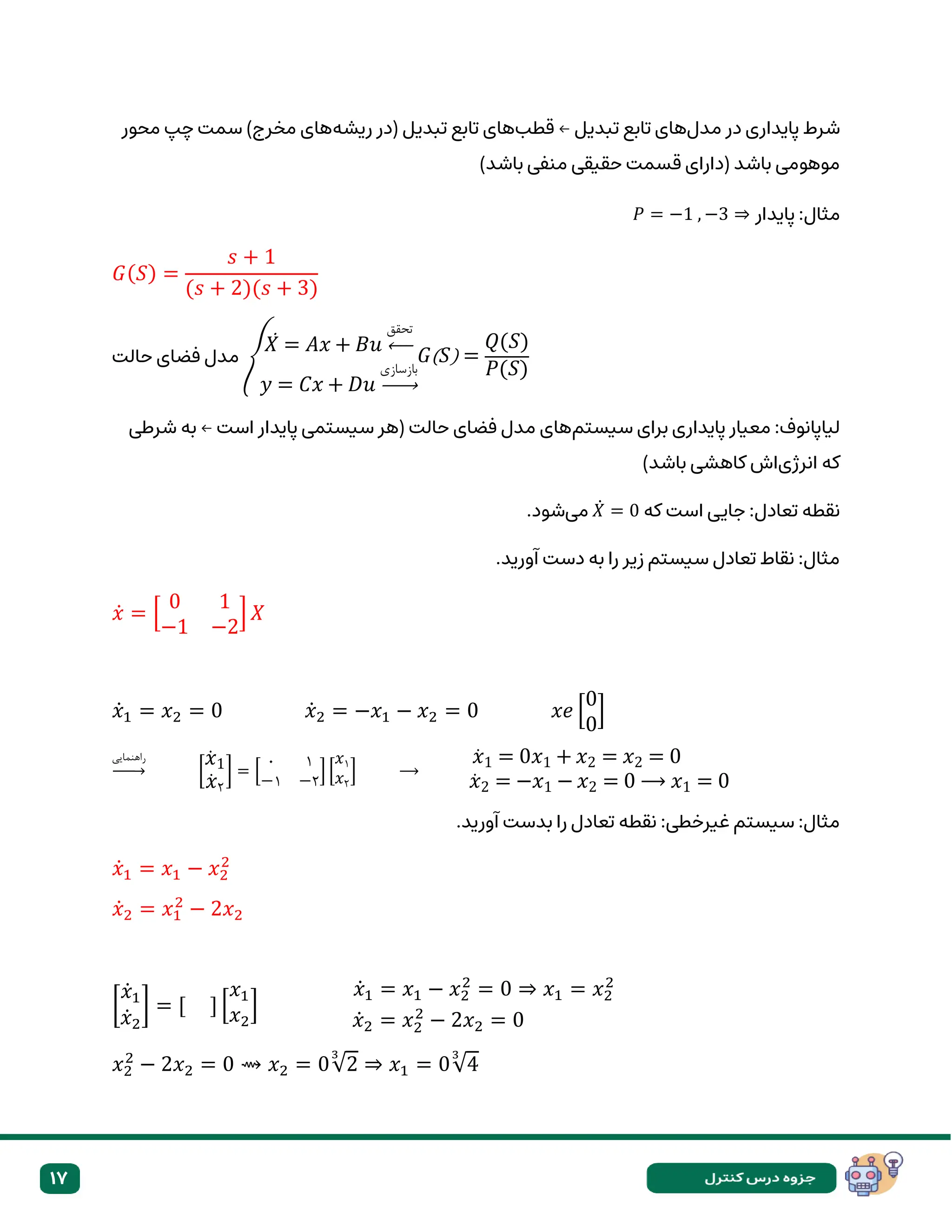 17
‫مدل‬ ‫در‬ ‫پایداری‬ ‫شرط‬
‫قطب‬ ← ‫تبدیل‬ ‫تابع‬ ‫های‬
‫ریشه‬ ‫(در‬ ‫تبدیل‬ ‫تابع‬ ‫های‬
)‫مخرج‬ ‫های‬
‫محور‬ ‫چپ‬ ‫سمت‬
)‫باشد‬ ‫منفی‬ ‫حقیقی‬ ‫قسمت‬ ‫(دارای‬ ‫باشد‬ ‫موهومی‬
:‫مثال‬
𝑃 = −1 , −3 ⇒ ‫پایدار‬
𝐺(𝑆) =
𝑠 + 1
(𝑠 + 2)(𝑠 + 3)
‫حالت‬ ‫فضای‬ ‫مدل‬ {
𝑋
̇ = 𝐴𝑥 + 𝐵𝑢
‫تحقق‬
←
𝑦 = 𝐶𝑥 + 𝐷𝑢
‫بازسازی‬
→
𝐺(𝑆) =
𝑄(𝑆)
𝑃(𝑆)
‫سیستم‬ ‫برای‬ ‫پایداری‬ ‫معیار‬ :‫لیاپانوف‬
‫شرطی‬ ‫به‬ ← ‫است‬ ‫پایدار‬ ‫سیستمی‬ ‫(هر‬ ‫حالت‬ ‫فضای‬ ‫مدل‬ ‫های‬
‫که‬
‫انرژی‬
)‫باشد‬ ‫کاهشی‬ ‫اش‬
‫که‬ ‫است‬ ‫جایی‬ :‫تعادل‬ ‫نقطه‬
𝑋̇ = 0
‫می‬
.‫شود‬
.‫آورید‬ ‫دست‬ ‫به‬ ‫را‬ ‫زیر‬ ‫سیستم‬ ‫تعادل‬ ‫نقاط‬ :‫مثال‬
𝑥̇ = [
0 1
−1 −2
] 𝑋
𝑥̇1 = 𝑥2 = 0 𝑥̇2 = −𝑥1 − 𝑥2 = 0 𝑥𝑒 [
0
0
]
‫راهنمایی‬
→ [
𝑥̇ 1
𝑥̇ ۲
] = [
۰ ۱
−۱ −۲
] [
𝑥۱
𝑥۲
] ⟶
𝑥̇ 1 = 0𝑥1 + 𝑥2 = 𝑥2 = 0
𝑥̇ 2 = −𝑥1 − 𝑥2 = 0 ⟶ 𝑥1 = 0
.‫آورید‬ ‫بدست‬ ‫را‬ ‫تعادل‬ ‫نقطه‬ :‫غیرخطی‬ ‫سیستم‬ :‫مثال‬
𝑥̇1 = 𝑥1 − 𝑥2
2
𝑥̇2 = 𝑥1
2
− 2𝑥2
[
𝑥̇1
𝑥̇2
] = [ ] [
𝑥1
𝑥2
]
𝑥̇1 = 𝑥1 − 𝑥2
2
= 0 ⇒ 𝑥1 = 𝑥2
2
𝑥̇2 = 𝑥2
2
− 2𝑥2 = 0
𝑥2
2
− 2𝑥2 = 0 ⇝ 𝑥2 = 0√2
3
⇒ 𝑥1 = 0√4
3
 