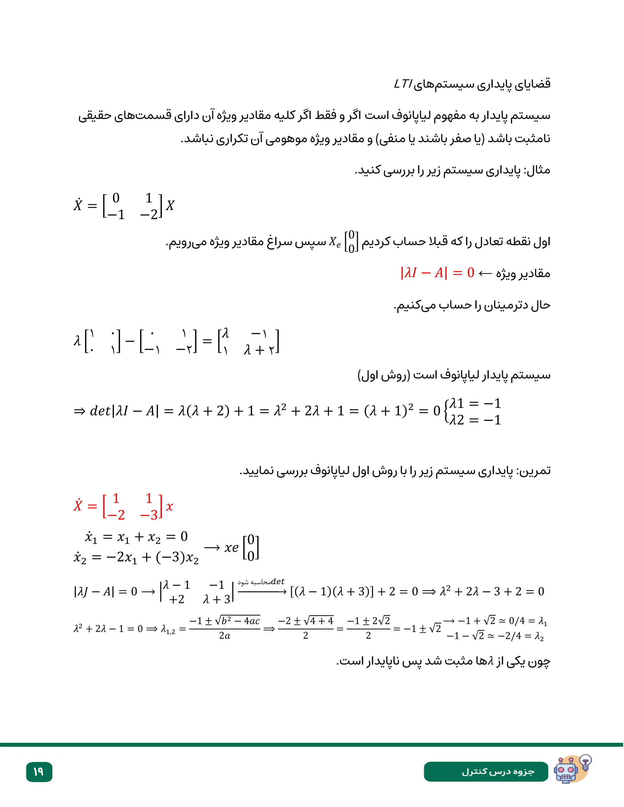 19
‫ق‬
‫سیستم‬ ‫پایداری‬ ‫ضایای‬
‫های‬
LTI
‫قسمت‬ ‫دارای‬ ‫آن‬ ‫ویژه‬ ‫مقادیر‬ ‫کلیه‬ ‫اگر‬ ‫فقط‬ ‫و‬ ‫اگر‬ ‫است‬ ‫لیاپانوف‬ ‫مفهوم‬ ‫به‬ ‫پایدار‬ ‫سیستم‬
‫حقیقی‬ ‫های‬
.‫نباشد‬ ‫تکراری‬ ‫آن‬ ‫موهومی‬ ‫ویژه‬ ‫مقادیر‬ ‫و‬ )‫منفی‬ ‫یا‬ ‫باشند‬ ‫صفر‬ ‫(یا‬ ‫باشد‬ ‫نامثبت‬
.‫کنید‬ ‫بررسی‬ ‫را‬ ‫زیر‬ ‫سیستم‬ ‫پایداری‬ :‫مثال‬
𝑋̇ = [
0 1
−1 −2
] 𝑋
‫کردیم‬ ‫حساب‬ ‫قبال‬ ‫که‬ ‫را‬ ‫تعادل‬ ‫نقطه‬ ‫اول‬
𝑋𝑒 [
0
0
]
‫می‬ ‫ویژه‬ ‫مقادیر‬ ‫سراغ‬ ‫سپس‬
.‫رویم‬
‫ویژه‬ ‫مقادیر‬
←
|𝜆𝐼 − 𝐴| = 0
‫می‬ ‫حساب‬ ‫را‬ ‫دترمینان‬ ‫حال‬
.‫کنیم‬
𝜆 [
۱ ۰
۰ ۱
] − [
۰ ۱
−۱ −۲
] = [
𝜆 −۱
۱ 𝜆 + ۲
]
)‫اول‬ ‫(روش‬ ‫است‬ ‫لیاپانوف‬ ‫پایدار‬ ‫سیستم‬
⇒ 𝑑𝑒𝑡|𝜆𝐼 − 𝐴| = 𝜆(𝜆 + 2) + 1 = 𝜆2
+ 2𝜆 + 1 = (𝜆 + 1)2
= 0 {
𝜆1 = −1
𝜆2 = −1
:‫تمرین‬
.‫نمایید‬ ‫بررسی‬ ‫لیاپانوف‬ ‫اول‬ ‫روش‬ ‫با‬ ‫را‬ ‫زیر‬ ‫سیستم‬ ‫پایداری‬
𝑋̇ = [
1 1
−2 −3
] 𝑥
𝑥̇1 = 𝑥1 + 𝑥2 = 0
𝑥̇2 = −2𝑥1 + (−3)𝑥2
⟶ 𝑥𝑒 [
0
0
]
|𝜆𝐽 − 𝐴| = 0 ⟶ |
𝜆 − 1 −1
+2 𝜆 + 3
|
‫شود‬ ‫𝑡𝑒𝑑محاسبه‬
→ [(𝜆 − 1)(𝜆 + 3)] + 2 = 0 ⟹ 𝜆2
+ 2𝜆 − 3 + 2 = 0
𝜆2
+ 2𝜆 − 1 = 0 ⟹ 𝜆1,2 =
−1 ± √𝑏2 − 4𝑎𝑐
2𝑎
⟹
−2 ± √4 + 4
2
=
−1 ± 2√2
2
= −1 ± √2
⟶ −1 + √2 ≃ 0/4 = 𝜆1
−1 − √2 ≃ −2/4 = 𝜆2
‫از‬ ‫یکی‬ ‫چون‬
𝜆
.‫است‬ ‫ناپایدار‬ ‫پس‬ ‫شد‬ ‫مثبت‬ ‫ها‬
 