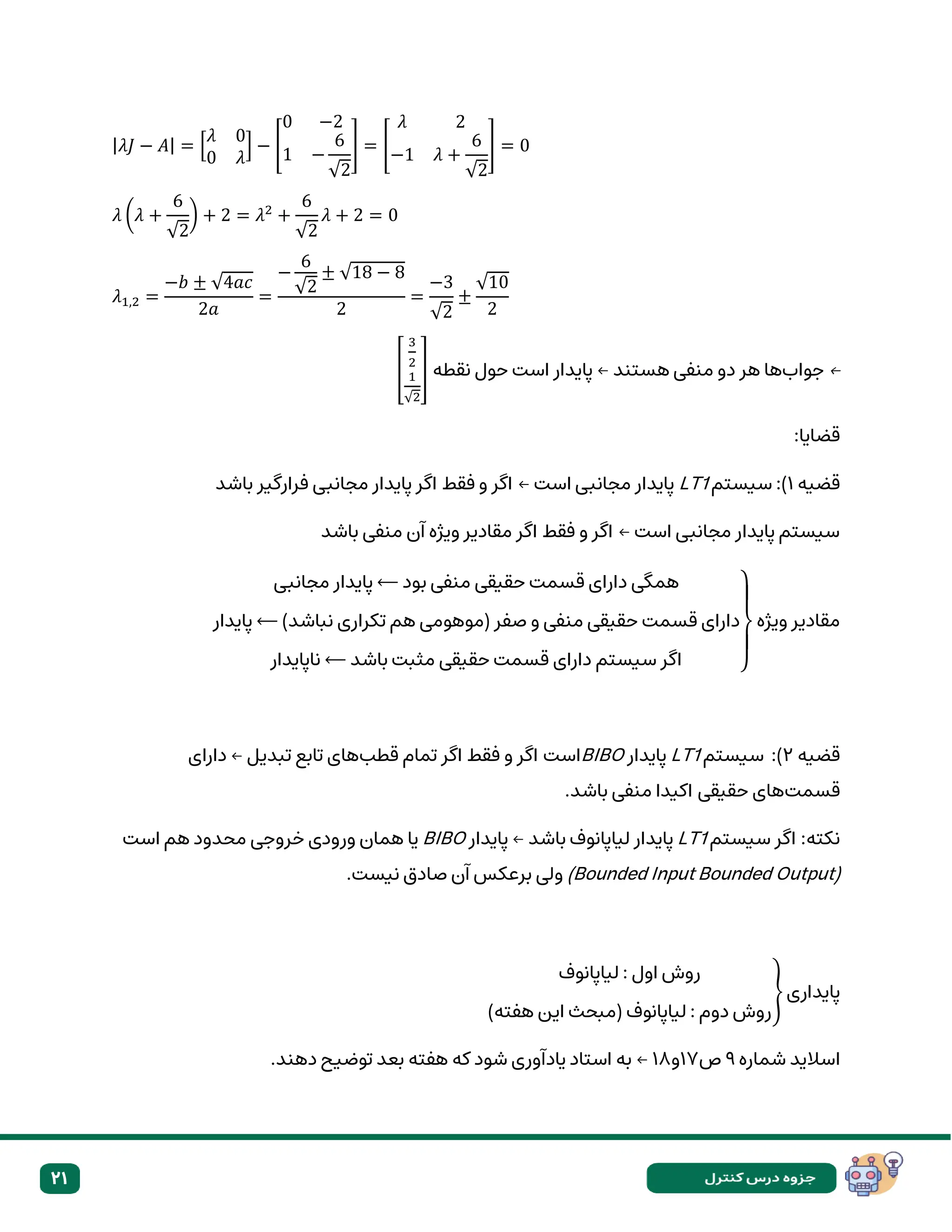 21
|𝜆𝐽 − 𝐴| = [
𝜆 0
0 𝜆
] − [
0 −2
1 −
6
√2
] = [
𝜆 2
−1 𝜆 +
6
√2
] = 0
𝜆 (𝜆 +
6
√2
) + 2 = 𝜆2
+
6
√2
𝜆 + 2 = 0
𝜆1,2 =
−𝑏 ± √4𝑎𝑐
2𝑎
=
−
6
√2
± √18 − 8
2
=
−3
√2
±
√10
2
←
‫جواب‬
‫هستند‬ ‫منفی‬ ‫دو‬ ‫هر‬ ‫ها‬
←
‫نقطه‬ ‫حول‬ ‫است‬ ‫پایدار‬
[
3
2
1
√2
]
:‫قضایا‬
‫قضیه‬
۱
‫سیستم‬ :)
LT1
‫باشد‬ ‫فرارگیر‬ ‫مجانبی‬ ‫پایدار‬ ‫اگر‬ ‫فقط‬ ‫و‬ ‫اگر‬ ← ‫است‬ ‫مجانبی‬ ‫پایدار‬
‫باشد‬ ‫منفی‬ ‫آن‬ ‫ویژه‬ ‫مقادیر‬ ‫اگر‬ ‫فقط‬ ‫و‬ ‫اگر‬ ← ‫است‬ ‫مجانبی‬ ‫پایدار‬ ‫سیستم‬
‫ویژه‬ ‫مقادیر‬
‫مجانبی‬ ‫پایدار‬ ⟵ ‫بود‬ ‫منفی‬ ‫حقیقی‬ ‫قسمت‬ ‫دارای‬ ‫همگی‬
‫پایدار‬ ⟵ )‫نباشد‬ ‫تکراری‬ ‫هم‬ ‫(موهومی‬ ‫صفر‬ ‫و‬ ‫منفی‬ ‫حقیقی‬ ‫قسمت‬ ‫دارای‬
‫سیستم‬ ‫اگر‬
‫باشد‬ ‫مثبت‬ ‫حقیقی‬ ‫قسمت‬ ‫دارای‬
⟵
‫ناپایدار‬ }
‫قضیه‬
۲
‫سیستم‬ :)
LT1
‫پایدار‬
BIBO
‫قطب‬ ‫تمام‬ ‫اگر‬ ‫فقط‬ ‫و‬ ‫اگر‬ ‫است‬
‫دارای‬ ← ‫تبدیل‬ ‫تابع‬ ‫های‬
‫قسمت‬
.‫باشد‬ ‫منفی‬ ‫اکیدا‬ ‫حقیقی‬ ‫های‬
‫سیستم‬ ‫اگر‬ :‫نکته‬
LT1
‫باشد‬ ‫لیاپانوف‬ ‫پایدار‬
←
‫پایدار‬
BIBO
‫است‬ ‫هم‬ ‫محدود‬ ‫خروجی‬ ‫ورودی‬ ‫همان‬ ‫یا‬
(Bounded Input Bounded Output)
.‫نیست‬ ‫صادق‬ ‫آن‬ ‫برعکس‬ ‫ولی‬
‫پایداری‬
‫لیاپانوف‬ : ‫اول‬ ‫روش‬
)‫هفته‬ ‫این‬ ‫(مبحث‬ ‫لیاپانوف‬ : ‫دوم‬ ‫روش‬
}
‫شماره‬ ‫اسالید‬
۹
‫ص‬
۱۷
‫و‬
۱۸
←
.‫دهند‬ ‫توضیح‬ ‫بعد‬ ‫هفته‬ ‫که‬ ‫شود‬ ‫یادآوری‬ ‫استاد‬ ‫به‬
 