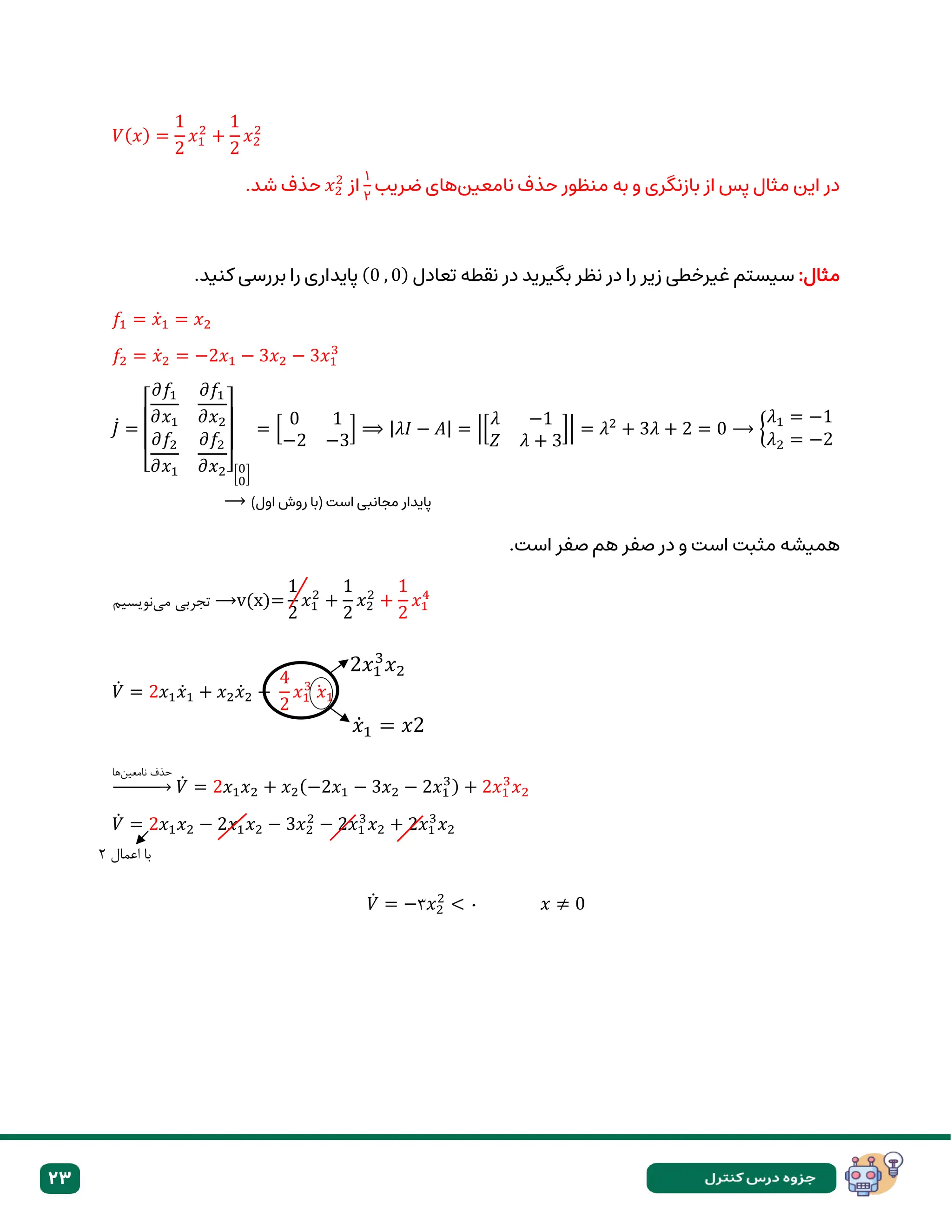 23
𝑉(𝑥) =
1
2
𝑥1
2
+
1
2
𝑥2
2
‫نامعین‬ ‫حذف‬ ‫منظور‬ ‫به‬ ‫و‬ ‫بازنگری‬ ‫از‬ ‫پس‬ ‫مثال‬ ‫این‬ ‫در‬
‫ضریب‬ ‫های‬
۱
۲
‫از‬
𝑥2
2
.‫شد‬ ‫حذف‬
:‫مثال‬
‫تعادل‬ ‫نقطه‬ ‫در‬ ‫بگیرید‬ ‫نظر‬ ‫در‬ ‫را‬ ‫زیر‬ ‫غیرخطی‬ ‫سیستم‬
(0 , 0)
.‫کنید‬ ‫بررسی‬ ‫را‬ ‫پایداری‬
𝑓1 = 𝑥̇1 = 𝑥2
𝑓2 = 𝑥̇2 = −2𝑥1 − 3𝑥2 − 3𝑥1
3
𝐽̇ =
[
𝜕𝑓1
𝜕𝑥1
𝜕𝑓1
𝜕𝑥2
𝜕𝑓2
𝜕𝑥1
𝜕𝑓2
𝜕𝑥2][0
0
]
= [
0 1
−2 −3
] ⟹ |𝜆𝐼 − 𝐴| = |[
𝜆 −1
𝑍 𝜆 + 3
]| = 𝜆2
+ 3𝜆 + 2 = 0 ⟶ {
𝜆1 = −1
𝜆2 = −2
⟶ )‫اول‬ ‫روش‬ ‫(با‬ ‫است‬ ‫مجانبی‬ ‫پایدار‬
.‫است‬ ‫صفر‬ ‫هم‬ ‫صفر‬ ‫در‬ ‫و‬ ‫است‬ ‫مثبت‬ ‫همیشه‬
‫مینویسیم‬ ‫تجربی‬ ⟶v(x)=
1
2
𝑥1
2
+
1
2
𝑥2
2
+
1
2
𝑥1
4
𝑉̇ = 2𝑥1𝑥̇1 + 𝑥2𝑥̇2 +
4
2
𝑥1
3
𝑥
̇ 1
‫ها‬‫نامعین‬ ‫حذف‬
→ 𝑉̇ = 2𝑥1𝑥2 + 𝑥2(−2𝑥1 − 3𝑥2 − 2𝑥1
3) + 2𝑥1
3
𝑥2
𝑉̇ = 2𝑥1𝑥2 − 2𝑥1𝑥2 − 3𝑥2
2
− 2𝑥1
3
𝑥2 + 2𝑥1
3
𝑥2
𝑉̇ = −۳𝑥2
2
< ۰ 𝑥 ≠ 0
2𝑥1
3
𝑥2
𝑥̇1 = 𝑥2
= 𝑥
‫اعمال‬ ‫با‬
۲
 