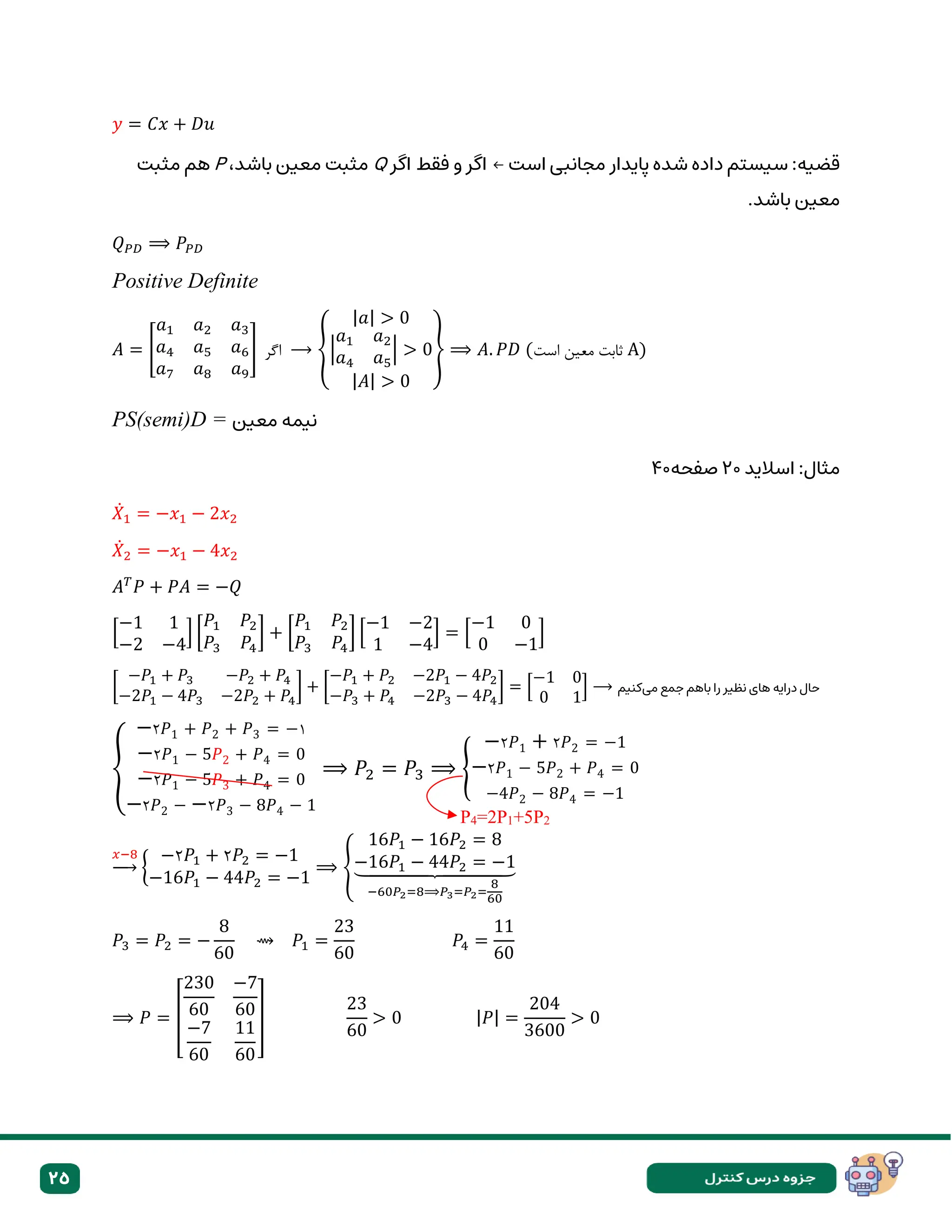 25
𝑦 = 𝐶𝑥 + 𝐷𝑢
‫است‬ ‫مجانبی‬ ‫پایدار‬ ‫شده‬ ‫داده‬ ‫سیستم‬ :‫قضیه‬
←
‫اگر‬ ‫فقط‬ ‫و‬ ‫اگر‬
Q
،‫باشد‬ ‫معین‬ ‫مثبت‬
P
‫مثبت‬ ‫هم‬
.‫باشد‬ ‫معین‬
𝑄𝑃𝐷 ⟹ 𝑃𝑃𝐷
Positive Definite
𝐴 = [
𝑎1 𝑎2 𝑎3
𝑎4 𝑎5 𝑎6
𝑎7 𝑎8 𝑎9
] ‫اگر‬ ⟶ {
|𝑎| > 0
|
𝑎1 𝑎2
𝑎4 𝑎5
| > 0
|𝐴| > 0
} ⟹ 𝐴. 𝑃𝐷 (‫است‬ ‫معین‬ ‫ثابت‬ A)
PS(semi)D = ‫معین‬ ‫نیمه‬
‫اسالید‬ :‫مثال‬
۲۰
‫صفحه‬
۴۰
𝑋̇1 = −𝑥1 − 2𝑥2
𝑋̇2 = −𝑥1 − 4𝑥2
𝐴𝑇
𝑃 + 𝑃𝐴 = −𝑄
[
−1 1
−2 −4
] [
𝑃1 𝑃2
𝑃3 𝑃4
] + [
𝑃1 𝑃2
𝑃3 𝑃4
] [
−1 −2
1 −4
] = [
−1 0
0 −1
]
[
−𝑃1 + 𝑃3 −𝑃2 + 𝑃4
−2𝑃1 − 4𝑃3 −2𝑃2 + 𝑃4
] + [
−𝑃1 + 𝑃2 −2𝑃1 − 4𝑃2
−𝑃3 + 𝑃4 −2𝑃3 − 4𝑃4
] = [
−1 0
0 1
] ⟶ ‫میکنیم‬ ‫جمع‬ ‫باهم‬ ‫را‬ ‫نظیر‬ ‫های‬ ‫درایه‬ ‫حال‬
{
−۲𝑃1 + 𝑃2 + 𝑃3 = −۱
−۲𝑃1 − 5𝑃2 + 𝑃4 = 0
−۲𝑃1 − 5𝑃3 + 𝑃4 = 0
−۲𝑃2 − −۲𝑃3 − 8𝑃4 − 1
⟹ 𝑃2 = 𝑃3 ⟹ {
−۲𝑃1 + ۲𝑃2 = −1
−۲𝑃1 − 5𝑃2 + 𝑃4 = 0
−4𝑃2 − 8𝑃4 = −1
𝑥−8
→ {
−۲𝑃1 + ۲𝑃2 = −1
−16𝑃1 − 44𝑃2 = −1
⟹ {
16𝑃1 − 16𝑃2 = 8
−16𝑃1 − 44𝑃2 = −1
⏟
−60𝑃2=8⟹𝑃3=𝑃2=
8
60
𝑃3 = 𝑃2 = −
8
60
⇝ 𝑃1 =
23
60
𝑃4 =
11
60
⟹ 𝑃 = [
230
60
−7
60
−7
60
11
60
]
23
60
> 0 |𝑃| =
204
3600
> 0
P4=2P1+5P2
 