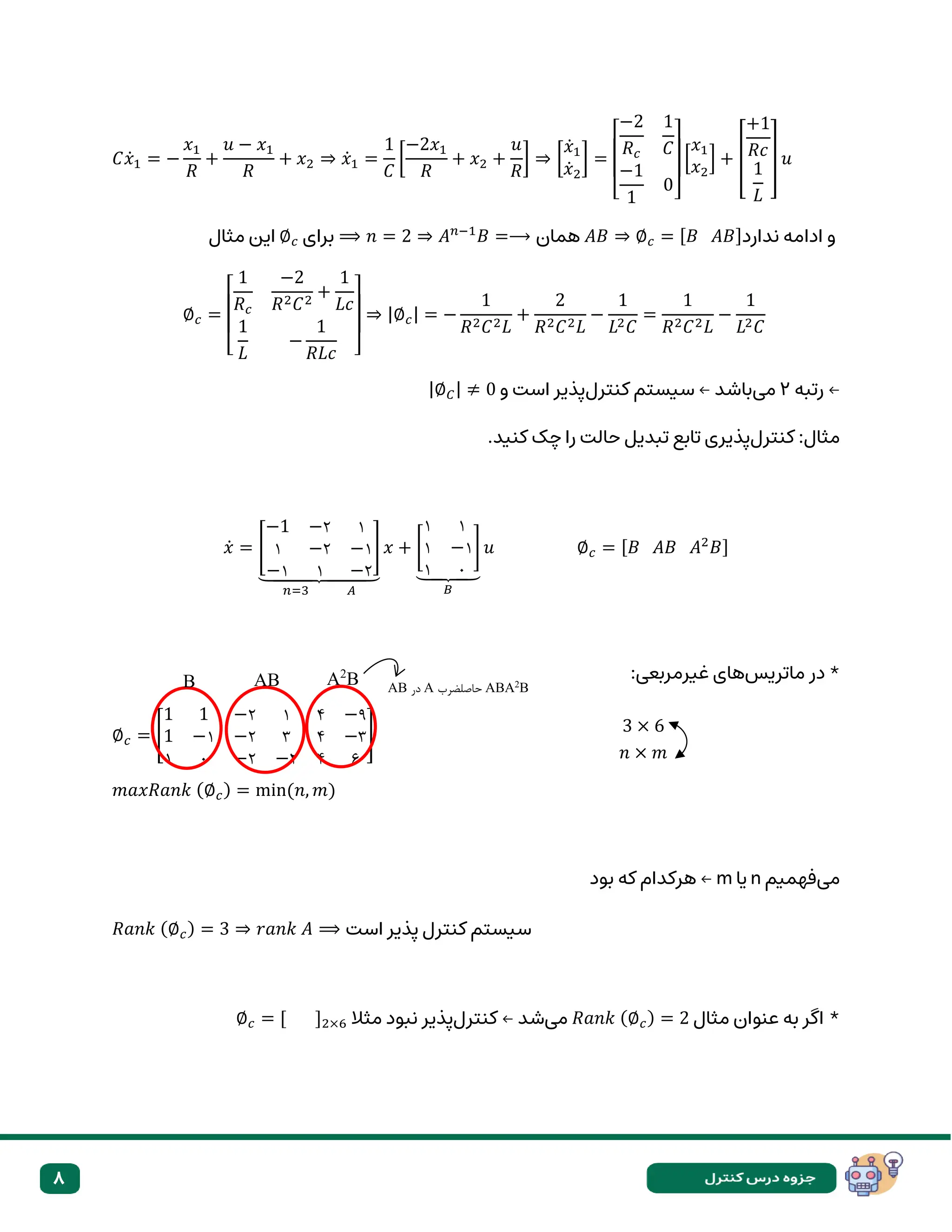 8
𝐶𝑥̇1 = −
𝑥1
𝑅
+
𝑢 − 𝑥1
𝑅
+ 𝑥2 ⇒ 𝑥̇1 =
1
𝐶
[
−2𝑥1
𝑅
+ 𝑥2 +
𝑢
𝑅
] ⇒ [
𝑥̇1
𝑥̇2
] =
[
−2
𝑅𝑐
1
𝐶
−1
1
0]
[
𝑥1
𝑥2
] + [
+1
𝑅𝑐
1
𝐿
] 𝑢
⟹ 𝑛 = 2 ⇒ 𝐴𝑛−1
𝐵 =⟶ ‫همان‬ 𝐴𝐵 ⇒ ∅𝑐 = [𝐵 𝐴𝐵]‫ندارد‬ ‫ادامه‬ ‫و‬
‫برای‬
∅𝑐
‫مثال‬ ‫این‬
∅𝑐 =
[
1
𝑅𝑐
−2
𝑅2𝐶2
+
1
𝐿𝑐
1
𝐿
−
1
𝑅𝐿𝑐 ]
⇒ |∅𝑐| = −
1
𝑅2𝐶2𝐿
+
2
𝑅2𝐶2𝐿
−
1
𝐿2𝐶
=
1
𝑅2𝐶2𝐿
−
1
𝐿2𝐶
‫رتبه‬ ←
۲
‫می‬
‫کنترل‬ ‫سیستم‬ ← ‫باشد‬
‫و‬ ‫است‬ ‫پذیر‬
|∅𝐶| ≠ 0
‫کنترل‬ :‫مثال‬
.‫کنید‬ ‫چک‬ ‫را‬ ‫حالت‬ ‫تبدیل‬ ‫تابع‬ ‫پذیری‬
𝑥̇ = [
−1 −۲ ۱
۱ −۲ −۱
−۱ ۱ −۲
]
⏟
𝑛=3 𝐴
𝑥 + [
۱ ۱
۱ −۱
۱ ۰
]
⏟
𝐵
𝑢 ∅𝑐 = [𝐵 𝐴𝐵 𝐴2
𝐵]
*
‫ماتریس‬ ‫در‬
:‫غیرمربعی‬ ‫های‬
∅𝑐 = [
1 1 −۲ ۱ ۴ −۹
1 −۱ −۲ ۳ ۴ −۳
۱ ۰ −۲ −۲ ۴ ۶
]
𝑚𝑎𝑥𝑅𝑎𝑛𝑘 (∅𝑐) = min(𝑛, 𝑚)
‫می‬
‫فهمیم‬
n
‫یا‬
m
‫بود‬ ‫که‬ ‫هرکدام‬ ←
𝑅𝑎𝑛𝑘 (∅𝑐) = 3 ⇒ 𝑟𝑎𝑛𝑘 𝐴 ⟹ ‫است‬ ‫پذیر‬ ‫کنترل‬ ‫سیستم‬
‫مثال‬ ‫عنوان‬ ‫به‬ ‫اگر‬ *
𝑅𝑎𝑛𝑘 (∅𝑐) = 2
‫می‬
‫کنترل‬ ← ‫شد‬
‫مثال‬ ‫نبود‬ ‫پذیر‬
∅𝑐 = [ ]2×6
B AB A2
B
=2
AB ‫در‬ A ‫حاصلضرب‬ ABA2
B
3 × 6
𝑛 × 𝑚
 