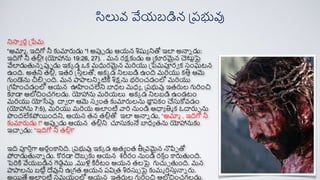 నిస్తే ర్న ప్ేమ
“అమామ , ఇదిగో నీ కుమారుడు “! అపుప డు ఆయన శిష్యయ నితో ఇలా అన్నన డు:
ఇదిగో నీ తలు! (యోహాను 19:26, 27). . మన ర్క్షకుడు ఆ ప్ూర్మైన చెర్
ట్టాపై
వేలాడుతనన పుప డు ఇక్క డ ఒక్ మధుర్మైన మరియు ప్ేమపూర్ే క్ సంఘటన
ఉంది. అతని తలు, ఇతర్ ఫ్రసీతలతో, అక్క డ నిలబడి ఉంది మరియు క్తిత ఆమె
గుండెను చీలచ ంది. మన పాపాలనిన టిీ శిక్షను భరించడంలో మరియు
ప్గహించడంలో ఆయన ఊహించలేని బాధల మధయ , ప్రభువు ఇతరుల గురించి
ూడా ఆలోచించగలడు. యోహాను మరియలు అక్క డ నిలబడి ఉండటం
మరియు యోసేపు దాే రా ఆమె సే ంత కుమారులను ర్
జా
ప రక్ం చేసుకోవడం
(యోహాను 7:5), మరియు మరియ అలాంటి వారి నుండి ఆధాయ తిమ క్ ఓదారుప ను
పందలేక్పోయందని, ఆయన తన తలుతో ఇలా అన్నన డు, “అమామ , ఇదిగో నీ
కుమారుడు !" అపుప డు ఆయన తలుని చూసుకునే బాధయ తను యోహానుకు
ఇచాచ డు: “ఇదిగో నీ తలు!”
ఇది పూరితగా అర్నంకానిది. ప్రభువు ఇక్క డ అతయ ంత తీప్వమైన నొపిప తో
పోరాడుతన్నన డు. కర్డా దెబబ కు ఆయన శ్రీర్ం నుండి ర్క్ త
ం కారుతంది.
పెరికి వేయబడిన గెడాము ,ములు కిరీటం ఆయన తలపై గుచుచ తంది. మన
పాపాలను బటిా దేవుని ఉప్గత ఆయన రవిప్త శిర్సుే పై కుమమ రిర్
సుతన్నన రు.
అయతే అలాంటి సమయంలో ఆయన ఇతరుల గురించి ఆలోచించగలడు.
సిలువ వేయబడిన ప్రభువు
 