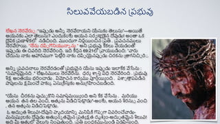 లేఖన న్హర్వేరుప :“ఇపుప డు అనీన న్హర్వేరాయని యేసుకు త్సలుసు”—అయతే
ఆయనకు ఎలా త్సలుసు? ఎందుక్ంటే ఆయన సర్ే జుపడైన దేవుడు! అంా ఒక్
దైవిక్ ప్రణాళిక్లో నడిచింది. ముందుగా నిర్ణయంచిన ప్రతి . ప్రవచనములు
న్హర్వేరాయ. “నేను దపిప గొనియున్నన ను ” అని ప్రభువు కేక్లు వేయడంతో
ఇపుప డు ఈ చివరిది న్హర్వేరింది. ఇది ీర్తన 69:21లో ప్వాయబడింది: “వారు
చేదును న్నకు ఆహార్ముగా పెటిారి న్నకు దపిప యైనపుప డు చిర్క్ను ప్ాగనిచిచ రి.;.
అనిన ప్రవచన్నలు న్హర్వేర్డంతో ప్రభువైన యేసు ఇపుప డు ఇలాకేక్ వేసేను :
"సమారతమైనది ." లేఖనములు న్హర్వేరేను. ధర్మ శాఫ్రసత విధ న్హర్వేరింది . ప్రభువు
శిక్ష అంతయు భరించాడు . విమోచన కార్య ము పూర్తయయ ంది . రశాచ ాతరరడిన
పాపులను క్షమించే హకుక ఏసుప్ీసుతకు అనుప్గహించబడింది.
"యేసు చీర్క్ను పుచుచ కని సమారతమయయ ంది అని కేక్ వేసేను . మరియు
ఆయన తన తల వంచి, ఆతమ ను విడిచిపెట్ట
ా డు"-అంటే, ఆయన శిర్సుే వంచి
, తన ఆతమ ను విడిచిపెట్ట
ా డు.
ఓ అదుు త శిలువ!-దేవుని హృదయానిన మనిషికి గొరప గా వివరించేవాడు-
మనుష్యయ లకు దేవుడు అతయ నన తమైన ప్రతయ క్షత దృశ్య ం-అదుు తమైన శిలువ!
అది మీ ఆతమ లో వెలుగు నింపుతంది. ప్రతి బంధక్మునుండి విడపిసుతంది.
సిలువవేయబడిన ప్రభువు
 