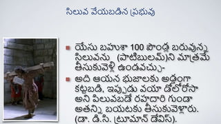 యేసు బహుశా 100 పండు బరువునన
సిలువను (పాటిబులమ్)ని మాప్తమే
తీసుకువెళిు ఉండవచుచ -
అది ఆయన భుజాలకు అడాంగా
క్టాబడి, ఇపుప డు వయా డోలోరోస్త
అని పిలువబడే ర్హదారి గుండా
అతనిన బయటకు తీసుకువెళ్ళ
ు రు.
(డా. డి.సి. ప్ూమాన్ డేవిస్ట).
సిలువ వేయబడిన ప్రభువు
 