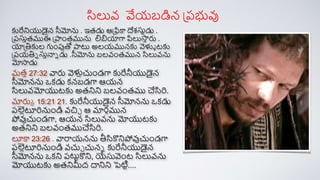 కురేనియుడైన సీమోను . ఇతడు ఆప్ికా దేశ్సునడు .
ప్రసుతతముఈ ప్పాంతమును లబియాగా పిలుస్త
త రు .
యాప్తికుల గుంపుతో పాట్ట అలయమునకు వెళ్లా టకు
ప్రయతిన సుతన్నన డు .సీమోను బలవంతమున సిలువను
మోస్తడు
మతత 27:32 వారు వెళ్లుచుండగా కురేనీయుడైన
సీమోనను ఒక్డు క్నబడగా ఆయన
సిలువమోయుటకు అతనిని బలవంతము చేసిరి.
మారుక 15:21 21. కురేనీయుడైన సీమోనను ఒక్డు
రల్లుూరినుండి వచిచ ఆ మార్ిమున
పోవుచుండగా, ఆయన సిలువను మోయుటకు
అతనిని బలవంతముచేసిరి.
లూకా 23:26 . వారాయనను తీసికనిపోవుచుండగా
రల్లుూరినుండి వచుచ చునన కురేనీయుడైన
సీమోనను ఒక్ని రట్టాకని, యేసువెంట సిలువను
మోయుటకు అతనిమీద దానిని పెటిా....
సిలువ వేయబడిన ప్రభువు
 