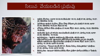 ఇదారు దింగలు (లూక 23:32-33;యెష్యా 53:12; మతా 27:38; మారుా 15:27-
28; యోహానను 19:18)
సైనికులు ఆయన వస్త్స్క
ా ల కోసిం చీట్లా వేసుానాె రు (మతా 27:35-36; లూక
23:34; యోహానను 19:23,24; ీరాన 22:18)
బోళము క్ల్నపిన చేదు (మతాయి 27:34,48; ీరాన 69:21; మారుా 15:23; యోహానను
19:28-30)
ఆయనకు పైన ఒక్ శాసనిం ఉించబడిింి (మతా 27:37; మారుా 15:26; లూక
23:38; యోహానను 19:19-22)
అవమానాలు - "అతను ఇతరులను రక్షిించాడు, తనను త్థను
రక్షిించుకోనివవ ిండి" (అయినరప టిీ సిలువపై ఉిండడిం దావ రా మాప్తమే
అతను ఇతరులను రక్షిించగలడు!) (మతాయి 27:39-44; ీరాన 22:6-7, 22:17;
మారుా 15: 29-30; లూక 23:35-39)
ఒక్ సవాలు - "సిలువ నుిండి ిగ రా, మేము నినుె నముమ త్థము" (మతాయి
27:42; మారుా 15:32; లూక 23:39)
ిరసా రణ - అయినా బెిరిించలేదు లేదా ప్రిగ్ద దూష్టించలేదు (1 పేతురు
2:23)
సిలువ వేయబడిన ప్రభువు
 