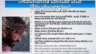 మతాయి 27:50 మరియు యేసు మళ్ళీ బిగగరగ్ద కేక్లువేసి తన ఆతమ ను
విడిచిపెటా
ి డు.
లూక 23:46 మరియు యేసు పెదా సవ రింతో కేక్వేసి, “తింప్ీ, ‘నీ చేికి నా
ఆతమ ను అరప గసుానాె ను.’ అని చెాప డు.
యోహానను 19:30 కబటిి యేసు ప్తలాని ప్దాక్షారసమును స్సవ క్రిించిన తరువాత,
“ఇి పూరాయిింి!” అని చెాప డు. మరియు తల వించి, అతను తన ఆతమ ను
విడిచిపెటా
ి డు.
దేవుడు మనలను ప్పేమిసుానాె డు (యోహానను 3:16)
దేవుడు ాానిె దేవ ష్టస్క
ా డు (ీరా 45:7)
మన విమోచనిం కోసిం తింప్డి & కొడుకు చెల్నాించిన అధిక్ వయ యిం (1 పేతురు
1:18,19)
విధేయత యొక్ా ఆవశయ క్త (ిల్న. 2:5-8; హెప్ీ. 5:7-9)
మన కొరకు మరణించిన ప్రభువు కొరకు జీవిించుటకు ప్పేరణ (యోహానను 12:32;
2 కొరి. 5:14-15)
నేను సీే య మరియు పారం కోసం చనిపోవాల (రోమా 6:1-6)
తిర్సక ర్ణ, అరహాసయ ం, అన్నయ యం & బాధలను ఆశించండి (2 తిమో 3:12)
యేసు న్న కోసం చేసిన దానికి ప్రతిరోజూ క్ృతజపతతో ఉండండి! (లూకా 7:42,43)
సిలువనుిండి మనము ఏమి
నేరుచ కుింటాము?
 