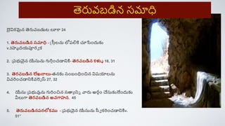 దైవిక్మైన త్సరువబడుట లూక 24
1. త్సరువబడిన సమాధి - స్త్స్సాలను లోరల్నకి చూసిందుకు
v.3హృదయపూరవ క్
2. ప్రభువైన యేసును గురిాించడానికి- త్సరవబడిన క్ళ్ళీ 16, 31
3. త్సరవబడిన లేఖనాలు-తనకు సింబింధిించిన విష్యాలను
వివరిించడానికివరెె స్ 27, 32
4. యేసు ప్రభువును గురిించిన సత్థయ నిె వారు అరాిం చేసుకునేిందుకు
వీలుగ్ద త్సరవబడిన అవగ్దహన. 45
5. త్సరువబడినరరలోక్ము - ప్రభువైన యేసును స్సవ క్రిించడానికిv.
51”
త్సరువబడిన సమాధ
 