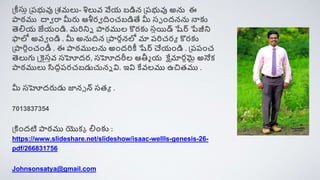 ప్ీసుా ప్రభువు ప్శమలు- శిలువ వేయ బడిన ప్రభువు అను ఈ
ాఠము దావ రా మీరు ఆశీరవ ిించబడితే మీ సప ిందనను నాకు
త్సల్నయ జేయిండి. మరినిె ాఠముల కొరకు స్త
సాయి్ షేర్ పేజీని
ఫాలో అవవ ిండి . మీ అనుిన ప్ారానలో మా రరిచరయ కొరకు
ప్ారిధించింీ . ఈ ాఠములను అిందరిీ షేర్ చేయిండి . ప్రరించ
త్సలుగు స్త్కైసావ సహోదర, సహోదరీల ఆతీమ య క్షేమారధమై అనేక్
ాఠములు సిదధరరచబడుచునె వి. ఇవి కేవలము ఉచితము .
మీ సహోదరుడు జానె న్ సతయ .
7013837354
ప్కిిందటి ాఠము యొక్ా ల్నింకు :
https://www.slideshare.net/slideshow/isaac-wellls-genesis-26-
pdf/266831756
Johnsonsatya@gmail.com
 