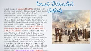 సిలువ వేయబడిన
ప్రభువు
ఆయన తల వంచి, ఆతమ ను విడిచిపెట్ట
ా డు” (యోహాను 19:30)
యోహాను సువార్త, సంఘము కోసం ప్వాయబడింది. మన ప్రభువు
యొక్క సిలువతో చేయవలసిన ప్రతి రని దేవునిచే
పాలంచబడిందని మరియు ముందుగా నిర్ణయంచిన నిశ్చ యానికి
అనుగుణంగా ఉందని అతను చూపిస్త
త డు. అతను ప్రభువైన
యేసును దేవుని గా చూపిస్త
త డు. "వాక్య ము దేవుడు" (యోహాను 1:1).
సమసతము దేవుని మహిమ కోసం జరుగుతంది .అందుకే యోహాను
మన ప్రభువు యొక్క భూసంబంధమైన జీవితంలో ఏడు గొరప
సంఘటనలను విడచిపెట్టాను :ఆయన పుట్టాక్, బాపితసమ ము ,
శోధంచబడుట ,రూపాంతర్ం, చివరి భోజనం, తోటలో ఆయన
వేదన మరియు ఆరోహణం. యోహాను మరియు ఇతర్ ర్చయతల
మధయ గొరప తేడా ఉంది. ఉదాహర్ణకు, మతతయ , మారుక ,
మరియు లూకాలో, మన ప్రభువు గెతేే మనే తోటలో వేదనలో
వునన ట్టు ప్వాసేను : "ఆయన స్తగిలరడి,," (మతతయ 26:39);ఆయన
"నేల మీద రడా
ా డు" (మారుక 14:35); "ఆయన మోక్రిలు, ప్పార్
ర్నన
చేస్తడు" (లూకా 22:41). యోహాను లో, యేసు నిలబడి ఉన్నన డు
ఆయన నేనే ఆయననని వారితో చెరప గా వారు వెనుక్కు తగి ి
నేలమీద రడిరి." (18:6). గెతేే మనేలో ముగుిరితో వేదన క్లగించే
ప్రదేశ్ం వున్నన డు కానీ యోహాను సువార్తలో అది “తోట”.అని
ప్వాయబడింది . దేవుని మూడు తిరుగటి రాళ్లు :1. గెత్సే మనే –దేవుని
 