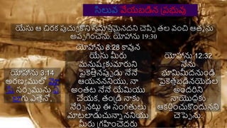 యేసు ఆ చిర్క్ పుచుచ కని సమారతమైనదని చెపిప తల వంచి ఆతమ ను
అరప గించెను. యోహాను 19:30
యోహాను 3:14
అర్ణయ ములో మో
షే సర్ప మును ఏ
లాగు ఎత్సతనో,
యోహాను 8:28 కావున
యేసు మీరు
మనుష్య కుమారుని
పైకెతితనపుప డు నేనే
ఆయనననియు, న్న
అంతట నేనే యేమియు
చేయక్, తంప్డి న్నకు
నేరిప నట్టా ఈ సంగతలు
మాటలాడుచున్నన ననియు
మీరు ప్గహించెదరు
యోహాను 12:32
నేను
భూమిమీదనుండి
పైకెతతబడినయెడల
అందరిని
న్నయొదదకు
ఆక్రిషంచుకందునని
చెపెప ను.
సిలువ వేయబడిన ప్రభువు
 