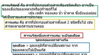 สารผสม คือ สารที่ประกอบด ้วยสารตั้งแต่ 2 ชนิดขึ้นไป เช่น
สารละลาย สารแขวนลอย
สารบริสุทธิ์คือ สารที่ประกอบด ้วยสารเพียงชนิดเดียว อาจเป็น
ของแข็ง ของเหลว หรือ ก๊าซ ก็ได ้
เช่น เหล็ก ทองแดง น้า น้าตาล ซึ่งยังแบ่งย่อย
ได ้เป็นธาตุและสารประกอบ
สารบริสุทธิ์และสารผสม จะมีจุดเดือด
จุดหลอมเหลวต่างกัน
จุดเดือด = อุณหภูมิที่สารเปลี่ยนสถานะ จาก
ของเหลว ไปเป็นแก๊ส
 