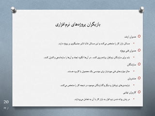 20
‫از‬
29
‫نرم‬ ‫های‬‫ژه‬‫و‬‫پر‬ ‫ان‬‫ر‬‫بازیگ‬
‫ی‬‫ار‬‫ز‬‫اف‬
O
‫ارشد‬‫ان‬‫ر‬‫مدی‬
•
‫ند‬‫ر‬‫دا‬‫پروژه‬‫بر‬‫مگیری‬ ‫چ‬‫تاایر‬‫غالبا‬‫مسائل‬‫این‬‫و‬‫رنند‬‫می‬‫خن‬ ‫م‬‫ا‬‫ر‬‫رار‬‫ار‬‫ز‬‫با‬‫مسائل‬
.
O
‫ژه‬‫و‬‫پر‬‫فنی‬‫ان‬‫ر‬‫مدی‬
•
‫رنند‬‫رنترل‬‫و‬‫سازماندهی‬‫ا‬‫ر‬‫ها‬‫ن‬‫ا‬‫و‬‫ایجاد‬‫انگیزه‬‫ها‬‫ن‬‫ا‬‫در‬،‫رنند‬‫ریزی‬‫نامه‬‫ر‬‫ب‬‫ار‬‫ز‬‫اف‬‫نرم‬‫ان‬ ‫ند‬‫ز‬‫سا‬‫ای‬‫ر‬‫ب‬‫باید‬
.
O
‫ان‬ ‫ند‬‫ز‬‫سا‬
•
‫هستند‬‫راربرد‬‫یا‬‫محصول‬‫یا‬‫مهندسی‬‫ای‬‫ر‬‫ب‬‫موردنیاز‬‫فنی‬‫های‬‫مهارت‬‫حائز‬
.
O
‫تریان‬ ‫م‬
•
‫رنند‬‫می‬‫خن‬ ‫م‬‫ا‬‫ر‬‫رار‬‫نتیجه‬‫در‬‫موجود‬‫ان‬ ‫ند‬‫ر‬‫ذا‬ ‫وا‬‫دیگر‬‫و‬‫ار‬‫ز‬‫اف‬‫نرم‬‫های‬‫نیازمندی‬
.
O
‫ری‬‫ر‬‫ی‬‫نها‬ ‫ان‬‫ر‬‫رارب‬
•
‫ند‬‫ز‬‫پردا‬‫می‬‫تعامل‬‫به‬‫ن‬‫ا‬‫با‬‫رار‬‫ار‬‫ز‬‫با‬‫به‬‫ار‬‫ز‬‫اف‬‫نرم‬‫شدن‬‫روانه‬‫زمان‬‫در‬
.
 