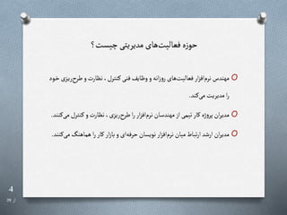 4
‫از‬
29
‫چیست؟‬‫مدیریتی‬ ‫های‬‫فعالیت‬‫ه‬‫ز‬‫حو‬
O
‫طر‬‫و‬‫نرارت‬،‫رنترل‬‫فنی‬‫وظایف‬‫و‬‫انه‬‫ز‬‫و‬‫ر‬‫های‬‫فعالیت‬‫ار‬‫ز‬‫اف‬‫نرم‬‫مهندس‬
‫رود‬‫خ‬‫رزی‬‫ی‬‫ر‬
‫رند‬‫می‬‫مدیریت‬‫ا‬‫ر‬
.
O
‫رنتر‬‫و‬‫نرارت‬،‫ریزی‬ ‫طر‬‫ا‬‫ر‬‫ار‬‫ز‬‫اف‬‫نرم‬‫مهندسان‬‫از‬‫تیمی‬‫رار‬ ‫ژه‬‫و‬‫پر‬‫ان‬‫ر‬‫مدی‬
‫رنند‬‫می‬‫ل‬
.
O
‫هماهنگ‬‫ا‬‫ر‬‫رار‬‫ار‬‫ز‬‫با‬‫و‬‫ای‬‫حرفه‬‫نویسان‬‫ار‬‫ز‬‫اف‬‫نرم‬‫میان‬‫تباط‬‫ر‬‫ا‬‫ارشد‬‫ان‬‫ر‬‫مدی‬
‫رنند‬‫می‬
.
 