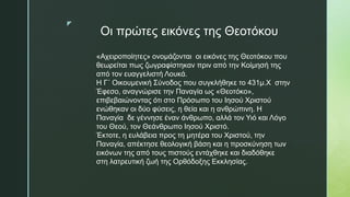 z
Οι πρώτες εικόνες της Θεοτόκου
«Αχειροποίητες» ονομάζονται οι εικόνες της Θεοτόκου που
θεωρείται πως ζωγραφίστηκαν πριν από την Κοίμησή της
από τον ευαγγελιστή Λουκά.
Η Γ΄ Οικουμενική Σύνοδος που συγκλήθηκε το 431μ.Χ στην
Έφεσο, αναγνώρισε την Παναγία ως «Θεοτόκο»,
επιβεβαιώνοντας ότι στο Πρόσωπο του Ιησού Χριστού
ενώθηκαν οι δύο φύσεις, η θεία και η ανθρώπινη. Η
Παναγία δε γέννησε έναν άνθρωπο, αλλά τον Υιό και Λόγο
του Θεού, τον Θεάνθρωπο Ιησού Χριστό.
Έκτοτε, η ευλάβεια προς τη μητέρα του Χριστού, την
Παναγία, απέκτησε θεολογική βάση και η προσκύνηση των
εικόνων της από τους πιστούς εντάχθηκε και διαδόθηκε
στη λατρευτική ζωή της Ορθόδοξης Εκκλησίας.
 