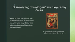 z
Οι εικόνες της Παναγίας από τον ευαγγελιστή
Λουκά
Ἄλαλα τὰ χείλη τῶν ἀσεβῶν, τῶν
μὴ προσκυνούντων τὴν εἰκόνα σου
τὴν σεπτήν, τὴν στορηθεῖσαν ὑπὸ
τοῦ ἀποστόλου Λουκᾶ ἱερωτάτου,
τὴν Ὁδηγήτριαν.
Ο Ευαγγελιστής Λουκάς εικονογραφεί
τη Θεοτόκο (εικόνα του 16ου αιώνα)
 