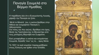 z
Παναγία Σουμελά στο
Βέρμιο Ημαθίας
Η παράδοση λέει ότι ο Ευαγγελιστής Λουκάς,
χάραξε την Παναγία σε ξύλο.
Μετά το θάνατό του, η εικόνα βρέθηκε στην
Αθήνα και ονομαζόταν Παναγία η
Αθηνιώτισσα.
Στο τέλος του 4ου αιώνα, ιδρύθηκε στο όρος
Μελά της Τραπεζούντας το Μοναστήρι από
τους μοναχούς Βαρνάβα και Σωφρόνιο.
Εκεί μεταφέρθηκε η εικόνα και ονομάστηκε
Σουμελά, δηλαδή “σου” εις το… όρος Μελά.
Το 1931 τα ιερά κειμήλια παραχωρήθηκαν
στους Έλληνες και ήρθαν στην Ελλάδα.
 