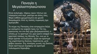 z
Παναγία η
Μεγαλοσπηλαιώτισσα
Είναι ανάγλυφη, πάχους τριών πόντων και
πλασμένη από κερί, μαστίχα και άλλες ύλες.
Φέρει εσθήτα χρωματισμένη και χρυσά
διαγράμματα. Από τις πολλές πυρκαγιές έχει
αμαυρωθεί.
Το σώμα της Παναγίας είναι εστραμμένο δεξιά,
με κεκλιμένη την κεφαλή προς τον Υιό της,
κρατώντας τον στο δεξί χέρι (Δεξιοκρατούσα), ο
οποίος με το αριστερό του χέρι κρατεί ελαφρά την
αριστερή παλάμη της Μητρός Του, ενώ με το
δεξιό κρατάει το Ευαγγέλιο. Δεξιά και αριστερά
της κηρόπλαστης Εικόνας παρίστανται, μετά
φόβου άγγελοι. Στις τέσσερεις γωνιές της Εικόνας
δεξιά εξαπτέρυγα Σεραφείμ και αριστερά
πολυόμματα Χερουβείμ.
 