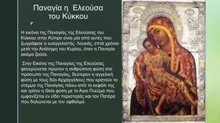 z
Παναγία η Ελεούσα
του Κύκκου
Η εικόνα της Παναγίας της Ελεούσας του
Κύκκου στην Κύπρο είναι µία από αυτές που
ζωγράφισε ο ευαγγελιστής Λουκάς, επτά χρόνια
µετά την Ανάληψη του Κυρίου, όταν η Παναγία
ακόµα ζούσε.
Στην Εικόνα της Παναγίας της Ελεούσας
φανερώνεται πρώτον η ανθρώπινη φύση στο
πρόσωπο της Παναγίας, δεύτερον η αγγελική
φύση µε τους δύο Αρχαγγέλους που κρατούν το
στέµµα της Παναγίας πάνω από το κεφάλι της
και τρίτον η Θεία φύση µε το Άγιο Πνεύμα που
εμφανίζεται εν είδει περιστεράς και τον Πατέρα
που δηλώνεται µε τον οφθαλμό.
 
