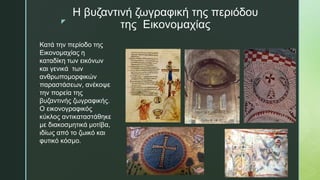 z
Η βυζαντινή ζωγραφική της περιόδου
της Εικονομαχίας
Κατά την περίοδο της
Εικονομαχίας η
καταδίκη των εικόνων
και γενικά των
ανθρωπομορφικών
παραστάσεων, ανέκοψε
την πορεία της
βυζαντινής ζωγραφικής.
Ο εικονογραφικός
κύκλος αντικαταστάθηκε
με διακοσμητικά μοτίβα,
ιδίως από το ζωικό και
φυτικό κόσμο.
 