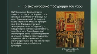 z Το εικονογραφικό πρόγραμμα του ναού
Η Ζ' Οικουμενική Σύνοδος παίρνει
απόφαση στο εξής να αναλαμβάνει και να
κατευθύνει η Εκκλησία τον διάκοσμο των
ναών. Στα εικονογραφικά θρησκευτικά
θέματα επιβάλλεται πλέον μια ιεραρχική
τάξη. Έτσι, δημιουργούνται τρεις
εικονογραφικοί κύκλοι: ο δογματικός, ο
λειτουργικός και ο ιστορικός (εορταστικός),
σε αντίθεση με τη δυτική θρησκευτική
εικονογραφία η οποία είναι αναπαριστατική
και ιστορική. Τα θέματα της αγιογράφησης
ιστορούνται πλέον με καθορισμένο
εικονογραφικό κύκλο στο ναό, κάτι το οποίο
θα αποβεί κανόνας στη βυζαντινή
αγιογραφία.
Ζ΄ Οικουμενική Σύνοδος
Νίκαιας, 787
 